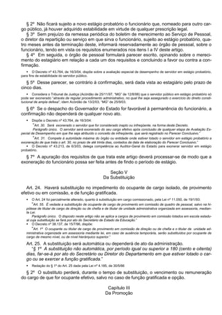 § 2º Não ficará sujeito a novo estágio probatório o funcionário que, nomeado para outro car-
go público, já houver adquirido estabilidade em virtude de qualquer prescrição legal.
§ 3º Sem prejuízo da remessa periódica do boletim de merecimento ao Serviço de Pessoal,
o diretor da repartição ou serviço em que sirva o funcionário, sujeito ao estágio probatório, qua-
tro meses antes da terminação deste, informará reservadamente ao órgão de pessoal, sobre o
funcionário, tendo em vista os requisitos enumerados nos itens I a IV deste artigo.
§ 4º Em seguida, o órgão de pessoal formulará parecer escrito, opinando sobre o mereci-
mento do estagiário em relação a cada um dos requisitos e concluindo a favor ou contra a con-
firmação.
 O Decreto nº 43.764, de 16/3/04, dispõe sobre a avaliação especial de desempenho de servidor em estágio probatório,
para fins de estabilidade do servidor público.
§ 5º Desse parecer, se contrário à confirmação, será dada vista ao estagiário pelo prazo de
cinco dias.
 Considera o Tribunal de Justiça (Acórdão de 25/11/97, “MG” de 12/8/98) que o servidor público em estágio probatório só
pode ser exonerado “através de regular procedimento administrativo, no qual lhe seja assegurado o exercício do direito consti-
tucional de ampla defesa”; idem Acórdão de 13/2/03, “MG” de 25/9/03.
§ 6º Se o despacho do Governador do Estado for favorável à permanência do funcionário, a
confirmação não dependerá de qualquer novo ato.
 Dispõe o Decreto nº 43.764, de 16/3/04:
“Art. 30. Será exonerado o servidor que for considerado inapto ou infreqüente, na forma deste Decreto.
Parágrafo único. O servidor será exonerado do seu cargo efetivo após conclusão de qualquer etapa de Avaliação Es-
pecial de Desempenho em que lhe seja atribuído o conceito de infreqüente, que será registrado no Parecer Conclusivo.”
“Art. 31. Compete à autoridade máxima do órgão ou entidade onde estiver lotado o servidor em estágio probatório a
exoneração de que trata o art. 30, no prazo de até trinta dias, contados da data de elaboração do Parecer Conclusivo.”
 O Decreto nº 43.213, de 6/3/03, delega competência ao Auditor-Geral do Estado para exonerar servidor em estágio
probatório.
§ 7º A apuração dos requisitos de que trata este artigo deverá processar-se de modo que a
exoneração do funcionário possa ser feita antes de findo o período de estágio.
Seção V
Da Substituição
Art. 24. Haverá substituição no impedimento do ocupante de cargo isolado, de provimento
efetivo ou em comissão, e de função gratificada.
 O Art. 24 foi parcialmente alterado, quanto à substituição em cargo comissionado, pela Lei nº 11.050, de 19/1/93:
“Art. 55. É vedada a substituição de ocupante de cargo de provimento em comissão de quadro de pessoal, salvo na hi-
pótese de titular de cargo de direção ou de chefia e de titular de unidade administrativa organizada em assessoria, median-
te Lei.
Parágrafo único. O disposto neste artigo não se aplica a cargos de provimento em comissão lotados em escola estadu-
al cuja substituição se fará por ato do Secretário de Estado da Educação.”
 O Decreto nº 38.137, de 15/7/96, dispõe:
“Art. 1º O ocupante ou titular de cargo de provimento em comissão de direção ou de chefia e o titular de unidade ad-
ministrativa organizada em assessoria mediante lei, em caso de ausência temporária, serão substituídos por ocupante de
cargo de mesmo nível, ou de nível hierárquico superior.”
Art. 25. A substituição será automática ou dependerá de ato da administração.
“§ 1º A substituição não automática, por período igual ou superior a 180 (cento e oitenta)
dias, far-se-á por ato do Secretário ou Diretor do Departamento em que estiver lotado o car-
go ou se exercer a função gratificada.”
 Redação do § 1º do Art. 25 dada pela Lei nº 4.185, de 30/5/66
§ 2º O substituto perderá, durante o tempo de substituição, o vencimento ou remuneração
do cargo de que for ocupante efetivo, salvo no caso de função gratificada e opção.
Capítulo III
Da Promoção
 