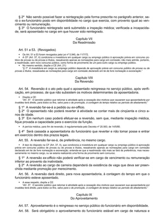 § 2º Não sendo possível fazer a reintegração pela forma prescrita no parágrafo anterior, se-
rá o ex-funcionário posto em disponibilidade no cargo que exercia, com provento igual ao ven-
cimento ou remuneração.
§ 3º O funcionário reintegrado será submetido a inspeção médica; verificada a incapacida-
de, será aposentado no cargo em que houver sido reintegrado.
Capítulo VII
Da Readmissão
Art. 51 a 53. (Revogados)
 Os Art. 51 a 53 foram revogados pela Lei nº 5.945, de 11/7/72.
 A CF (Art. 37, II) condiciona a investidura em qualquer cargo ou emprego público à aprovação prévia em concurso pú-
blico de provas ou de provas e títulos, ressalvando apenas as nomeações para cargo em comissão; não mais admite, portanto,
a readmissão, sem novo concurso público, como forma de provimento de um para outro cargo ou emprego público.
 No mesmo sentido, dispõe a CE (Art. 21):
“§ 1º A investidura em cargo ou emprego público depende de aprovação prévia em concurso público de provas ou de
provas e títulos, ressalvadas as nomeações para cargo em comissão declarado em lei de livre nomeação e exoneração.”
Capítulo VIII
Da Reversão
Art. 54. Reversão é o ato pelo qual o aposentado reingressa no serviço público, após verifi-
cação, em processo, de que não subsistem os motivos determinantes da aposentadoria.
 Dispõe a CE:
“Art. 37. O servidor público que retornar à atividade após a cessação dos motivos que causaram sua aposentadoria por
invalidez terá direito, para todos os fins, salvo para o de promoção, à contagem do tempo relativo ao período de afastamento.”
§ 1º A reversão far-se-á a pedido ou ex-officio.
§ 2º O aposentado não poderá reverter à atividade se contar mais de cinqüenta e cinco a-
nos de idade.
§ 3º Em nenhum caso poderá efetuar-se a reversão, sem que, mediante inspeção médica,
fique provada a capacidade para o exercício da função.
 A perícia médica, para fim de reversão, é regulamentada pelo Decreto nº 20.563, de 14/5/80.
§ 4º Será cassada a aposentadoria do funcionário que reverter e não tomar posse e entrar
em exercício dentro dos prazos legais.
Art. 55. A reversão far-se-á, de preferência, no mesmo cargo.
 A teor do disposto na CF (Art. 37, II), que condiciona a investidura em qualquer cargo ou emprego público à aprovação
prévia em concurso público de provas ou de provas e títulos, ressalvando apenas as nomeações para cargo em comissão
declarado em lei de livre nomeação e exoneração, entende-se que a readmissão não mais se fará de preferência, mas neces-
sariamente no mesmo cargo, ou se estaria realizando uma forma de provimento sem concurso.
§ 1º A reversão ex-officio não poderá verificar-se em cargo de vencimento ou remuneração
inferior ao provento da inatividade.
§ 2º A reversão ao cargo de carreira dependerá da existência de vaga que deva ser preen-
chida mediante promoção por merecimento.
Art. 56. A reversão dará direito, para nova aposentadoria, à contagem do tempo em que o
funcionário esteve aposentado.
 A esse respeito, dispõe a CE:
“Art. 37. O servidor público que retornar à atividade após a cessação dos motivos que causaram sua aposentadoria por
invalidez terá direito, para todos os fins, salvo para o de promoção, à contagem do tempo relativo ao período de afastamento.”
Capítulo IX
Do Aproveitamento
Art. 57. Aproveitamento é o reingresso no serviço público do funcionário em disponibilidade.
Art. 58. Será obrigatório o aproveitamento do funcionário estável em cargo de natureza e
 