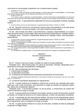 vencimento ou remuneração compatíveis com o anteriormente ocupado.
 Estabelece a CF (Art. 41):
“§ 3º Extinto o cargo ou declarada sua desnecessidade, o servidor estável ficará em disponibilidade, com remuneração
proporcional ao tempo de serviço, até seu adequado aproveitamento em outro cargo.”
 Dispõe a CE (Art. 35):
“§ 3º Extinto o cargo ou declarada a sua desnecessidade, o servidor estável ficará em disponibilidade, com remunera-
ção proporcional ao tempo de serviço público federal, estadual e municipal, até seu adequado aproveitamento em outro cargo.”
Parágrafo único. O aproveitamento dependerá de prova de capacidade mediante inspeção
médica.
 A perícia médica, para fins de reaproveitamento, é regulamentada pelo Decreto nº 20.563, de 14/5/80.
Art. 59. Havendo mais de um concorrente à mesma vaga, terá preferência o de maior tempo
de disponibilidade e, no caso de empate, o de maior tempo de serviço público.
Art. 60. Será tornado sem efeito o aproveitamento e cassada a disponibilidade, se o funcio-
nário não tomar posse no prazo legal, salvo caso de doença comprovada em inspeção médica.
Parágrafo único. Provada a incapacidade definitiva em inspeção médica, será decretada a
aposentadoria.
 A perícia médica, para fins de reaproveitamento, é regulamentada pelo Decreto nº 20.563, de 14/5/80.
 Estabelece a Lei nº 8.193, de 13/5/82:
“Art. 14. A aposentadoria por invalidez somente será concedida ao servidor público considerado insuscetível de reabili-
tação profissional e readaptação.
§ 1º A aposentadoria por invalidez independerá de qualquer período de licença prévia quando o Serviço Médico da Se-
cretaria de Estado de Administração concluir pela incapacidade total e definitiva do servidor.
§ 2º A recuperação parcial ou total de capacidade de trabalho constitui causa de cancelamento de aposentadoria, “ex-
officio” ou a pedido.
§ 3º Na hipótese do parágrafo anterior, o cancelamento da aposentadoria será seguido de readaptação definitiva.”
Capítulo X
Dos Atos Complementares
Seção I
Da Posse
Art. 61. Posse é o ato que investe o cidadão em cargo ou função gratificada.
Parágrafo único. Não haverá posse nos casos de promoção, remoção, designação para o
desempenho de função não gratificada e reintegração.
Art. 62. São competentes para dar posse:
I - o Governador do Estado;
II - os Secretários de Estado;
III - os Diretores de Departamentos diretamente subordinados do Governador;
 Os órgãos e entidades subordinados diretamente ao Governador do Estado são enumerados no Art. 26,I, da Lei Dele-
gada nº 112, de 26/1/07.
IV - as demais autoridades designadas em regulamentos.
Art. 63. A posse verificar-se-á mediante a lavratura de um termo que, assinado pela autori-
dade que a der e pelo funcionário, será arquivado no órgão de pessoal da respectiva reparti-
ção, depois dos competentes registros.
Parágrafo único. O funcionário prestará, no ato da posse, o compromisso de cumprir fiel-
mente os deveres do cargo ou função.
Art. 64. A posse poderá ser tomada por procuração, quando se tratar de funcionário ausente
do Estado, em missão do Governo ou em casos especiais, a critério da autoridade competente.
Art. 65. A autoridade que der posse deverá verificar, sob pena de ser pessoalmente respon-
sabilizada, se foram satisfeitas as condições estabelecidas no art. 13 e as especiais fixadas em
lei ou regulamento, para a investidura no cargo ou função.
Art. 66 - A posse deverá verificar-se no prazo de trinta dias, contados da data da publicação
do decreto no Órgão Oficial.
 