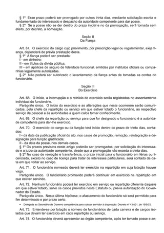 § 1º Esse prazo poderá ser prorrogado por outros trinta dias, mediante solicitação escrita e
fundamentada do interessado e despacho da autoridade competente para dar posse.
§ 2º Se a posse não se der dentro do prazo inicial e no da prorrogação, será tornada sem
efeito, por decreto, a nomeação.
Seção II
Da Fiança
Art. 67. O exercício do cargo cujo provimento, por prescrição legal ou regulamentar, exija fi-
ança, dependerá de prévia prestação desta.
§ 1º A fiança poderá ser prestada:
I - em dinheiro;
II - em títulos da dívida pública;
III - em apólices de seguro de fidelidade funcional, emitidas por institutos oficiais ou compa-
nhias legalmente autorizadas.
§ 2º Não poderá ser autorizado o levantamento da fiança antes de tomadas as contas do
funcionário.
Seção III
Do Exercício
Art. 68. O início, a interrupção e o reinício do exercício serão registrados no assentamento
individual do funcionário.
Parágrafo único. O início do exercício e as alterações que neste ocorrerem serão comuni-
cados, pelo chefe da repartição ou serviço em que estiver lotado o funcionário, ao respectivo
serviço de pessoal e às autoridades a quem caiba tomar conhecimento.
Art. 69. O chefe da repartição ou serviço para que for designado o funcionário é a autorida-
de competente para dar-lhe exercício.
Art. 70. O exercício do cargo ou da função terá início dentro do prazo de trinta dias, conta-
dos:
I - da data da publicação oficial do ato, nos casos de promoção, remoção, reintegração e de-
signação para função gratificada;
II - da data da posse, nos demais casos.
§ 1º Os prazos previstos neste artigo poderão ser prorrogados, por solicitação do interessa-
do e a juízo da autoridade competente, desde que a prorrogação não exceda a trinta dias.
§ 2º No caso de remoção e transferência, o prazo inicial para o funcionário em férias ou li-
cenciado, exceto no caso de licença para tratar de interesses particulares, será contado da da-
ta em que voltar ao serviço.
Art. 71. O funcionário nomeado deverá ter exercício na repartição em cuja lotação houver
vaga.
Parágrafo único. O funcionário promovido poderá continuar em exercício na repartição em
que estiver servindo.
Art. 72. Nenhum funcionário poderá ter exercício em serviço ou repartição diferente daquele
em que estiver lotado, salvo os casos previstos neste Estatuto ou prévia autorização do Gover-
nador do Estado.
Parágrafo único. Nesta última hipótese, o afastamento do funcionário só será permitido para
fim determinado e por prazo certo.
 Delegada ao Secretário de Governo competência para colocar servidor à disposição: Decreto nº 43.601, de 19/9/03.
Art. 73. Entende-se por lotação o número de funcionários de cada carreira e de cargos iso-
lados que devam ter exercício em cada repartição ou serviço.
Art. 74. O funcionário deverá apresentar ao órgão competente, após ter tomado posse e an-
 