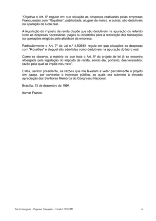 “Objetiva o Art. 5º regular em que situação as despesas reativadas pelas empresas
Franqueadas com “Royalties”, publicidade, aluguel de marca, e outras, são dedutíveis
na apuração do lucro real.
A legislação do imposto de renda dispõe que são dedutíveis na apuração do referido
lucro as despesas necessárias, pagas ou incorridas para a realização das transações
ou operações exigidas pela atividade da empresa.
Particularmente o Art. 7º da Lei n.º 4.506/64 regula em que situações as despesas
com “Royalties” e aluguel são admitidas como dedutíveis na apuração do lucro real.
Como se observa, a matéria de que trata o Art. 5º do projeto de lei já se encontra
albergada pela legislação do imposto de renda, sendo ele, portanto, desnecessário,
razão pela qual se impõe meu veto”.
Estas, senhor presidente, as razões que me levaram a vetar parcialmente o projeto
em causa, por contrariar o interesse público, as quais ora submeto à elevada
apreciação dos Senhores Membros do Congresso Nacional.
Brasília, 15 de dezembro de 1994.
Itamar Franco.

Site Geranegocio - Pequenas Franquias – Versão1 10/07/00

4

 