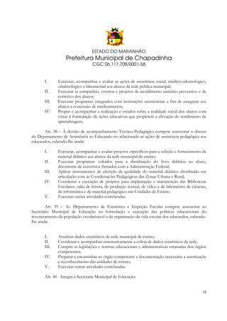 ESTADO DO MARANHÃO

Prefeitura Municipal de Chapadinha
CGC 06.117.709/0001-58

I.
II.
III.
IV.

Executar, acompanhar e avaliar as ações de assistência social, médico-odontológico,
oftalmológico e laboratorial aos alunos da rede pública municipal;
Executar as campanhas, eventos e projetos de atendimento sanitário preventivo e de
corretivo dos alunos;
Executar programas integrados com instituições assistenciais a fim de assegurar aos
alunos a concessão de medicamentos;
Propor e acompanhar a realização e estudos sobre a realidade social dos alunos com
vistas à formulação de ações educativas que propiciem a elevação do rendimento de
aprendizagem;

Art. 38 – À divisão de acompanhamento Técnico-Pedagógico compete assessorar o diretor
do Departamento de Assistência ao Educando no relacionado as ações de assistência pedagógica aos
educandos, cabendo-lhe ainda:
I.
II.
III.
IV.
V.

Executar, acompanhar e avaliar projetos específicos para a seleção e fornecimento de
material didático aos alunos da rede municipal de ensino;
Executar programas voltados para a distribuição do livro didático ao aluno,
decorrente de convênios firmados com a Administração Federal;
Aplicar instrumentos de aferição da qualidade do material didático distribuído em
articulação com as Coordenações Pedagógicas das Zonas Urbana e Rural;
Coordenar a execução de projetos para implantação e manutenção das Bibliotecas
Escolares, salas de leitura, de produção textual, de vídeo e de laboratório de ciências,
de informática e de material pedagógico nas Unidades de Ensino.
Executar outras atividades correlatadas.

Art. 39 – Ao Departamento de Estatística e Inspeção Escolar compete assessorar ao
Secretário Municipal de Educação na formulação e execução das políticas educacionais do
recenseamento da população escolarizável e da organização da vida escolar dos educandos, cabendolhe ainda:
I.
II.
III.
IV.
V.

Atualizar dados estatísticos da rede municipal de ensino;
Coordenar e acompanhar sistematicamente a coleta de dados estatísticos da rede;
Cumprir as legislações e normas educacionais e administrativas emanadas dos órgãos
competentes;
Preparar e encaminhar ao órgão competente a documentação necessária a autorização
e reconhecimento das unidades de ensino;
Executar outras atividades correlatadas.

Art. 40 - Integra a Secretaria Municipal de Educação:

10

 