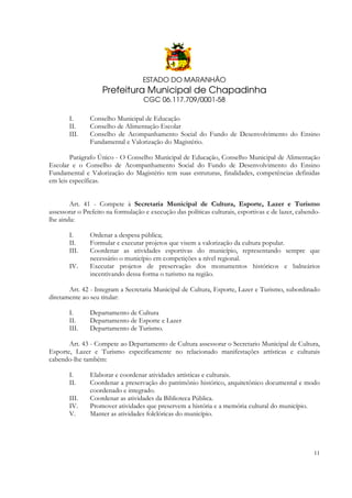 ESTADO DO MARANHÃO

Prefeitura Municipal de Chapadinha
CGC 06.117.709/0001-58
I.
II.
III.

Conselho Municipal de Educação
Conselho de Alimentação Escolar
Conselho de Acompanhamento Social do Fundo de Desenvolvimento do Ensino
Fundamental e Valorização do Magistério.

Parágrafo Único - O Conselho Municipal de Educação, Conselho Municipal de Alimentação
Escolar e o Conselho de Acompanhamento Social do Fundo de Desenvolvimento do Ensino
Fundamental e Valorização do Magistério tem suas estruturas, finalidades, competências definidas
em leis específicas.
Art. 41 - Compete à Secretaria Municipal de Cultura, Esporte, Lazer e Turismo
assessorar o Prefeito na formulação e execução das políticas culturais, esportivas e de lazer, cabendolhe ainda:
I.
II.
III.
IV.

Ordenar a despesa pública;
Formular e executar projetos que visem a valorização da cultura popular.
Coordenar as atividades esportivas do município, representando sempre que
necessário o município em competições a nível regional.
Executar projetos de preservação dos monumentos históricos e balneários
incentivando dessa forma o turismo na região.

Art. 42 - Integram a Secretaria Municipal de Cultura, Esporte, Lazer e Turismo, subordinado
diretamente ao seu titular:
I.
II.
III.

Departamento de Cultura
Departamento de Esporte e Lazer
Departamento de Turismo.

Art. 43 - Compete ao Departamento de Cultura assessorar o Secretario Municipal de Cultura,
Esporte, Lazer e Turismo especificamente no relacionado manifestações artísticas e culturais
cabendo-lhe também:
I.
II.
III.
IV.
V.

Elaborar e coordenar atividades artísticas e culturais.
Coordenar a preservação do patrimônio histórico, arquitetônico documental e modo
coordenado e integrado.
Coordenar as atividades da Biblioteca Pública.
Promover atividades que preservem a história e a memória cultural do município.
Manter as atividades folclóricas do município.

11

 