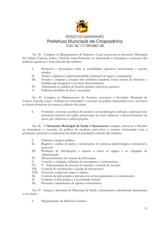 ESTADO DO MARANHÃO

Prefeitura Municipal de Chapadinha
CGC 06.117.709/0001-58
Art. 44 - Compete ao Departamento de Esporte e Lazer assessorar ao Secretário Municipal
de Cultura, Esporte, Lazer e Turismo especificamente no relacionado à formulação e execução das
políticas esportivas e lazer cabendo-lhe também:
I.
II.
III.
IV.
V.

Promover e desencadear todas as modalidades esportivas incentivando o esporte
amador.
Tratar e organizar a representatividade municipal em jogos e competições.
Estudar e amparar a situação das entidades amadoras locais através de diretrizes e
medidas que assegurem o seu bom funcionamento.
Administrar os estádios de futebol, quadras esportivas, ginásios.
Elaborar atividades de lazer e recreação.

Art. 45- Compete ao Departamento de Turismo, assessorar o Secretário Municipal de
Cultura, Esporte, Lazer e Turismo na formulação e execução da política relacionada com o incentivo
ao desenvolvimento do turismo, cabendo-lhe ainda:
I.

Formular e executar a política de incentivo às manifestações culturais, exploração dos
potenciais turísticos da região, preservação do meio ambiente e desenvolvimento de
ações que valorizem a cultura popular.

Art. 46 - À Secretaria Municipal de Saúde e Saneamento compete assessorar o Prefeito
na formulação e execução da política de medicina preventiva e curativa relacionadas com a
promoção, proteção e recuperação da saúde da população, cabendo-lhe também:
I.
II.
III.
IV.
V.
VI.
VII.
VIII.
IX.
X.
XI.

Ordenar a despesa pública;
Registro e analise de dados e informações de natureza epidemológica, assistencial e
gerencial.
Produção de informações e repasse a todos os órgãos e ao colegiado de
administração.
Desenvolvimento do sistema de informação.
Controle e avaliação, definição de mecanismos e instrumentos.
V - Administração de pessoal, de material e controle de veículos.
Controle do recebimento e guarda de documentos.
Gerenciar o plano de cargos e salários.
Controle da rede própria e privada nos serviços prestados e no faturamento.
Combater à desnutrição e à mortalidade infantil.
Proceder o treinamento de agentes comunitários.

Art. 47 - Integra a Secretaria de Municipal de Saúde e Saneamento, subordinada diretamente
a seu titular:
I.

Departamento de Medicina Curativa.
12

 