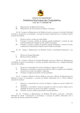 ESTADO DO MARANHÃO

Prefeitura Municipal de Chapadinha
CGC 06.117.709/0001-58
II.
III.

Departamento de Medicina Preventiva.
Departamento de Processamento de Dados e Estatística.

Art. 48 - Compete ao Departamento de Medicina Curativa, assessorar o Secretário Municipal
de Saúde e Saneamento na formulação e execução da política relacionada com a medicina curativa
cabendo-lhe também:
I.
II.
III.

Promover ações e serviços de saúde pública
Formular e executar a política de aquisição, guarda, distribuição e controle de todo
material utilizado pelo hospital e postos médicos municipais
Formular e executar a política de aquisição, guarda, distribuição e controle de todos
medicamentos utilizado pelo hospital e postos médicos municipais

Art. 49 - Integra o Departamento de Medicina Curativa, subordinada diretamente a seu
titular:
I.
II.

Divisão de Hospital Municipal
Divisão de Postos Médicos

Art. 50 - Compete a Divisão do Hospital Municipal, assessorar o Diretor do Departamento
de Medicina Curativa na formulação e execução da política relacionada com o Hospital Municipal
cabendo-lhe também:
I.
II.
III.

Promover a manutenção dos serviços de limpeza e higiene no hospital
Modernizar e racionalizar o processo prestação de saúde no hospital, com a finalidade
de prestar um serviço com rapidez e segurança.
Fiscalizar o hospital, procedendo vistorias periódicas

Art. 51 - Compete a Divisão de Postos Médicos, assessorar o Diretor do Departamento de
Medicina Curativa na formulação e execução da política relacionada com os Postos Médicos
cabendo-lhe também:
I.
II.
III.

Promover a manutenção dos serviços de limpeza e higiene nos postos médicos do
município
Modernizar e racionalizar o processo prestação de saúde nos postos médico, com a
finalidade de prestar um serviço com rapidez e segurança
Fiscalizar os postos médicos, procedendo vistorias periódicas

Art. 52 - Compete ao Departamento de Medicina Preventiva, assessorar o Secretário
Municipal de Saúde e Saneamento na formulação e execução da política relacionada com a
prevenção de doenças, cabendo-lhe também:

13

 