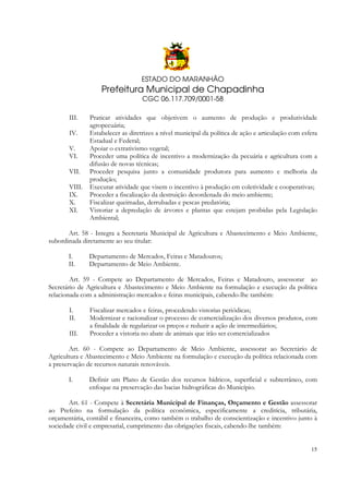 ESTADO DO MARANHÃO

Prefeitura Municipal de Chapadinha
CGC 06.117.709/0001-58
III.
IV.
V.
VI.
VII.
VIII.
IX.
X.
XI.

Praticar atividades que objetivem o aumento de produção e produtividade
agropecuária;
Estabelecer as diretrizes a nível municipal da política de ação e articulação com esfera
Estadual e Federal;
Apoiar o extrativismo vegetal;
Proceder uma política de incentivo a modernização da pecuária e agricultura com a
difusão de novas técnicas;
Proceder pesquisa junto a comunidade produtora para aumento e melhoria da
produção;
Executar atividade que visem o incentivo à produção em coletividade e cooperativas;
Proceder a fiscalização da destruição desordenada do meio ambiente;
Fiscalizar queimadas, derrubadas e pescas predatória;
Vistoriar a depredação de árvores e plantas que estejam proibidas pela Legislação
Ambiental;

Art. 58 - Integra a Secretaria Municipal de Agricultura e Abastecimento e Meio Ambiente,
subordinada diretamente ao seu titular:
I.
II.

Departamento de Mercados, Feiras e Matadouros;
Departamento de Meio Ambiente.

Art. 59 - Compete ao Departamento de Mercados, Feiras e Matadouro, assessorar ao
Secretário de Agricultura e Abastecimento e Meio Ambiente na formulação e execução da política
relacionada com a administração mercados e feiras municipais, cabendo-lhe também:
I.
II.
III.

Fiscalizar mercados e feiras, procedendo vistorias periódicas;
Modernizar e racionalizar o processo de comercialização dos diversos produtos, com
a finalidade de regularizar os preços e reduzir a ação de intermediários;
Proceder a vistoria no abate de animais que irão ser comercializados

Art. 60 - Compete ao Departamento de Meio Ambiente, assessorar ao Secretário de
Agricultura e Abastecimento e Meio Ambiente na formulação e execução da política relacionada com
a preservação de recursos naturais renováveis.
I.

Definir um Plano de Gestão dos recursos hídricos, superficial e subterrâneo, com
enfoque na preservação das bacias hidrográficas do Município.

Art. 61 - Compete à Secretária Municipal de Finanças, Orçamento e Gestão assessorar
ao Prefeito na formulação da política econômica, especificamente a creditícia, tributária,
orçamentária, contábil e financeira, como também o trabalho de conscientização e incentivo junto à
sociedade civil e empresarial, cumprimento das obrigações fiscais, cabendo-lhe também:

15

 