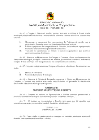 ESTADO DO MARANHÃO

Prefeitura Municipal de Chapadinha
CGC 06.117.709/0001-58
Art. 65 - Compete à Tesouraria receber, guardar, arrecadar os tributos e demais rendas
municipais procedendo lançamentos e manter saldos bancários e caixas atualizados, cabendo-lhes
também:
I.
II.
III.

Movimentar o pagamentos dos compromissos da Prefeitura, de acordo com a
programação financeira, tendo em vista disponibilidade de recursos.
Efetuar o pagamento dos compromissos da Prefeitura, de acordo com a programação
financeira, tendo em vista disponibilidade de recursos.
Transferir por determinação do Prefeito os recursos orçamentários para cobrir as
despesas respectivas dos órgãos.

Art. 66 - Compete ao Departamento de Compras e Contratos efetuar o cadastramento de
fornecedores municipais, averiguar a idoneidade dos mesmos, possibilitando o exercício mercantil de
compras de bens e serviços com transparência e o fiel cumprimento dos contratos.
Art. 67 - Integram o departamento de Compras e Contratos, subordinado diretamente ao seu
titular:
I.
II.

Divisão de Protocolos
Comissão Permanente de Licitação

Art. 68 – Compete à Divisão de Protocolos assessorar o Diretor do Departamento de
Compras e Contratos nas políticas relacionadas especificamente ao protocolo de documentos
direcionados à Prefeitura Municipal de Chapadinha.
CAPÍTULO III
ÓRGÃO DA ADMINISTRAÇÃO INDIRETA
Art. 69 - Compete ao Instituto de Aposentadoria e Pensões conceder aposentadoria e
pensões aos servidores municipais da administração direta e indireta e autarquias.
Art. 70 - O Instituto de Aposentadoria e Pensões será regido por lei específica que
normatizam suas ações; orçamentária; contábil; financeira e administrativa.
CAPÍTULO IV
DISPOSIÇÕES GERAIS
Art. 71 - Ficam criados no poder executivos os cargos em comissão, nominados no anexo I
desta lei, com respectivos quantitativos e salários;

17

 