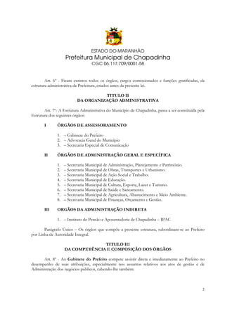 ESTADO DO MARANHÃO

Prefeitura Municipal de Chapadinha
CGC 06.117.709/0001-58

Art. 6º - Ficam extintos todos os órgãos, cargos comissionados e funções gratificadas, da
estrutura administrativa da Prefeitura, criados antes da presente lei.
TITULO II
DA ORGANIZAÇÃO ADMINISTRATIVA
Art. 7º- A Estrutura Administrativa do Município de Chapadinha, passa a ser constituída pela
Estrutura dos seguintes órgãos:
I

ÓRGÃOS DE ASSESSORAMENTO
1. – Gabinete do Prefeito
2. – Advocacia Geral do Município
3. – Secretaria Especial de Comunicação

II

ÓRGÃOS DE ADMINISTRAÇÃO GERAL E ESPECÍFICA
1.
2.
3.
4.
5.
6.
7.
8.

III

– Secretaria Municipal de Administração, Planejamento e Patrimônio.
– Secretaria Municipal de Obras, Transportes e Urbanismo.
– Secretaria Municipal de Ação Social e Trabalho.
– Secretaria Municipal de Educação.
– Secretaria Municipal de Cultura, Esporte, Lazer e Turismo.
– Secretaria Municipal de Saúde e Saneamento.
– Secretaria Municipal de Agricultura, Abastecimento e Meio Ambiente.
– Secretaria Municipal de Finanças, Orçamento e Gestão.

ORGÃOS DA ADMINISTRAÇÃO INDIRETA
1. – Instituto de Pensão e Aposentadoria de Chapadinha – IPAC

Parágrafo Único – Os órgãos que compõe a presente estrutura, subordinam-se ao Prefeito
por Linha de Autoridade Integral.
TITULO III
DA COMPETÊNCIA E COMPOSIÇÃO DOS ÓRGÃOS
Art. 8º - Ao Gabinete do Prefeito compete assistir direta e imediatamente ao Prefeito no
desempenho de suas atribuições, especialmente nos assuntos relativos aos atos de gestão e de
Administração dos negócios públicos, cabendo-lhe também:

2

 