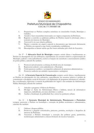 ESTADO DO MARANHÃO

Prefeitura Municipal de Chapadinha
CGC 06.117.709/0001-58
I.
II.
III.
IV.
V.
VI.

Proporcionar ao Prefeito completa assistência no intercâmbio Estado, Município e
Cidadãos.
Atender e fazer encaminhar interessados aos órgãos competentes da Prefeitura.
Registrar e controlar as audiências públicas do Prefeito mantê-lo informado sobre o
noticiário de interesse do Município.
Assessorá-lo em suas relações públicas;
Manter e controlar em arquivo especial os documentos que interessem diretamente
ao Prefeito em especial os que forem considerados confidências;
Desempenhar as demais tarefas que lhe forem atribuídas pelo chefe do Executivo.

Art. 9º - À Advocacia Geral do Município compete assistir direta e imediatamente ao
Prefeito no desempenho de suas atribuições, especialmente nos assuntos relativos a representação do
Município, judicial e extra-judicialmente, exercer as funções de consultoria e assessoramento jurídico
do poder público, cabendo-lhe também.
I.
II.
III.
IV.

Promover privativamente a cobrança da dívida ativa do município.
Representar judicial e extra-judicialmente o Município.
Emitir pareceres jurídicos e acompanhar andamento de processos administrativos.
Promover auditoria nas unidades orçamentárias e autárquicas

Art. 10 - A Secretaria Especial de Comunicação compete assistir direta e imediatamente
ao Prefeito no desempenho de suas atribuições, especialmente nos assuntos relativos à política de
comunicação e divulgação social do Governo e de implantação de programas informativos, cabendolhe a coordenação, supervisão e controle da publicidade dos órgãos e das entidades da Administração
Pública Municipal, cabendo-lhe também:
I.
II.
III.

Articular o programa A Palavra do Prefeito.
Divulgar as Ações da Administração Direta e Indireta, através de informativos
impressos, radiodifusão, em meio eletrônico e outdoor.
Auxiliar a fiscalização de publicidade fixa e móvel no perímetro urbano.

Art. 11 - A Secretaria Municipal de Administração, Planejamento e Patrimônio
compete assessorar o Prefeito na formulação e execução da política econômica e administrativa,
cabendo-lhe também:
I.
II.
III.

Ordenar a despesa pública;
Promover e preparar comunicados, pareceres, portarias, resoluções e despachos de
interesse da Prefeitura.
Assessorar o Prefeito formulação e execução das políticas gerais, patrimônio,
modernização administrativa e desenvolvimento de recursos humanos.
3

 