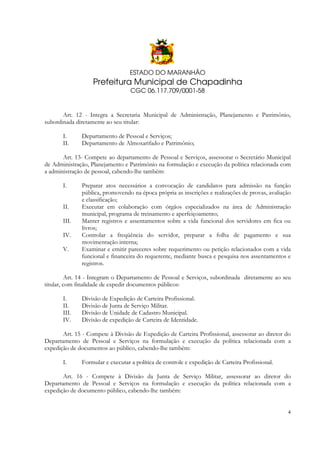 ESTADO DO MARANHÃO

Prefeitura Municipal de Chapadinha
CGC 06.117.709/0001-58

Art. 12 - Integra a Secretaria Municipal de Administração, Planejamento e Patrimônio,
subordinada diretamente ao seu titular:
I.
II.

Departamento de Pessoal e Serviços;
Departamento de Almoxarifado e Patrimônio;

Art. 13- Compete ao departamento de Pessoal e Serviços, assessorar o Secretário Municipal
de Administração, Planejamento e Patrimônio na formulação e execução da política relacionada com
a administração de pessoal, cabendo-lhe também:
I.
II.
III.
IV.
V.

Preparar atos necessários a convocação de candidatos para admissão na função
pública, promovendo na época própria as inscrições e realizações de provas, avaliação
e classificação;
Executar em colaboração com órgãos especializados na área de Administração
municipal, programa de treinamento e aperfeiçoamento;
Manter registros e assentamentos sobre a vida funcional dos servidores em fica ou
livros;
Controlar a freqüência do servidor, preparar a folha de pagamento e sua
movimentação interna;
Examinar e emitir pareceres sobre requerimento ou petição relacionados com a vida
funcional e financeira do requerente, mediante busca e pesquisa nos assentamentos e
registros.

Art. 14 - Integram o Departamento de Pessoal e Serviços, subordinada diretamente ao seu
titular, com finalidade de expedir documentos públicos:
I.
II.
III.
IV.

Divisão de Expedição de Carteira Profissional.
Divisão de Junta de Serviço Militar.
Divisão de Unidade de Cadastro Municipal.
Divisão de expedição de Carteira de Identidade.

Art. 15 - Compete à Divisão de Expedição de Carteira Profissional, assessorar ao diretor do
Departamento de Pessoal e Serviços na formulação e execução da política relacionada com a
expedição de documentos ao público, cabendo-lhe também:
I.

Formular e executar a política de controle e expedição de Carteira Profissional.

Art. 16 - Compete à Divisão da Junta de Serviço Militar, assessorar ao diretor do
Departamento de Pessoal e Serviços na formulação e execução da política relacionada com a
expedição de documento público, cabendo-lhe também:

4

 