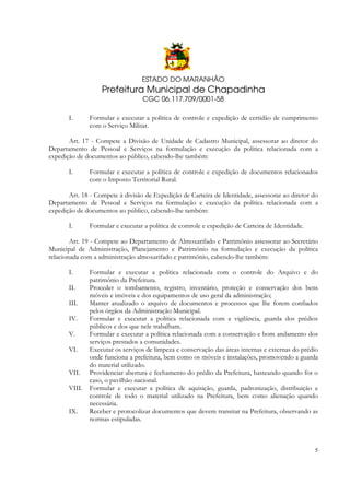 ESTADO DO MARANHÃO

Prefeitura Municipal de Chapadinha
CGC 06.117.709/0001-58
I.

Formular e executar a política de controle e expedição de certidão de cumprimento
com o Serviço Militar.

Art. 17 - Compete a Divisão de Unidade de Cadastro Municipal, assessorar ao diretor do
Departamento de Pessoal e Serviços na formulação e execução da política relacionada com a
expedição de documentos ao público, cabendo-lhe também:
I.

Formular e executar a política de controle e expedição de documentos relacionados
com o Imposto Territorial Rural.

Art. 18 - Compete à divisão de Expedição de Carteira de Identidade, assessorar ao diretor do
Departamento de Pessoal e Serviços na formulação e execução da política relacionada com a
expedição de documentos ao público, cabendo-lhe também:
I.

Formular e executar a política de controle e expedição de Carteira de Identidade.

Art. 19 - Compete ao Departamento de Almoxarifado e Patrimônio assessorar ao Secretário
Municipal de Administração, Planejamento e Patrimônio na formulação e execução da política
relacionada com a administração almoxarifado e patrimônio, cabendo-lhe também:
I.
II.
III.
IV.
V.
VI.
VII.
VIII.
IX.

Formular e executar a política relacionada com o controle do Arquivo e do
patrimônio da Prefeitura.
Proceder o tombamento, registro, inventário, proteção e conservação dos bens
móveis e imóveis e dos equipamentos de uso geral da administração;
Manter atualizado o arquivo de documentos e processos que lhe forem confiados
pelos órgãos da Administração Municipal.
Formular e executar a política relacionada com a vigilância, guarda dos prédios
públicos e dos que nele trabalham.
Formular e executar a política relacionada com a conservação e bom andamento dos
serviços prestados a comunidades.
Executar os serviços de limpeza e conservação das áreas internas e externas do prédio
onde funciona a prefeitura, bem como os móveis e instalações, promovendo a guarda
do material utilizado.
Providenciar abertura e fechamento do prédio da Prefeitura, hasteando quando for o
caso, o pavilhão nacional.
Formular e executar a política de aquisição, guarda, padronização, distribuição e
controle de todo o material utilizado na Prefeitura, bem como alienação quando
necessária.
Receber e protocolizar documentos que devem transitar na Prefeitura, observando as
normas estipuladas.

5

 