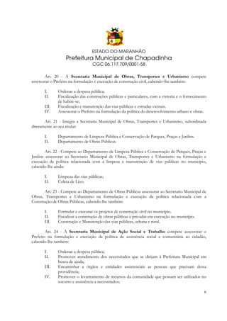 ESTADO DO MARANHÃO

Prefeitura Municipal de Chapadinha
CGC 06.117.709/0001-58
Art. 20 - A Secretaria Municipal de Obras, Transportes e Urbanismo compete
assessorar o Prefeito na formulação e execução de construção civil, cabendo-lhe também:
I.
II.
III.
IV.

Ordenar a despesa pública;
Fiscalização das construções públicas e particulares, com a vistoria e o fornecimento
de habite-se;
Fiscalização e manutenção das vias públicas e estradas vicinais.
Assessorar o Prefeito na formulação da política do desenvolvimento urbano e obras.

Art. 21 - Integra a Secretaria Municipal de Obras, Transportes e Urbanismo, subordinada
diretamente ao seu titular:
I.
II.

Departamento de Limpeza Pública e Conservação de Parques, Praças e Jardins.
Departamento de Obras Públicas.

Art. 22 - Compete ao Departamento de Limpeza Pública e Conservação de Parques, Praças e
Jardins assessorar ao Secretario Municipal de Obras, Transportes e Urbanismo na formulação e
execução da política relacionada com a limpeza e manutenção de vias públicas no município,
cabendo-lhe ainda:
I.
II.

Limpeza das vias públicas;
Coleta de Lixo.

Art. 23 - Compete ao Departamento de Obras Públicas assessorar ao Secretario Municipal de
Obras, Transportes e Urbanismo na formulação e execução da política relacionada com a
Construção de Obras Públicas, cabendo-lhe também:
I.
II.
III.

Formular e executar os projetos de construção civil no município.
Fiscalizar a construção de obras públicas e privadas em execução no município.
Construção e Manutenção das vias públicas, urbana e rural.

Art. 24 - À Secretaria Municipal de Ação Social e Trabalho compete assessorar o
Prefeito na formulação e execução da política de assistência social e comunitária ao cidadão,
cabendo-lhe também:
I.
II.
III.
IV.

Ordenar a despesa pública;
Promover atendimento dos necessitados que se dirijam à Prefeitura Municipal em
busca de ajuda;
Encaminhar a órgãos e entidades assistenciais as pessoas que precisam dessa
providência;
Promover o levantamento de recursos da comunidade que possam ser utilizados no
socorro e assistência a necessitados;
6

 