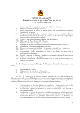 ESTADO DO MARANHÃO

Prefeitura Municipal de Chapadinha
CGC 06.117.709/0001-58

IV.
V.
VI.
VII.
VIII.
IX.
X.
XI.
XII.
XIII.
XIV.
XV.
XVI.

ensino integrando-os ás políticas educacionais da União e do Estado;
Organizar o sistema municipal de ensino;
Prever a necessidade de quadro de pessoal efetivo, com profissionais do Magistério
Municipal de servidores;
Oferecer Educação Infantil em creches e pré-escolas e com prioridade o Ensino
Fundamental, Alfabetização, Educação de Jovens e Adultos, Educação Especial para
os portadores de Necessidades Especiais;
Exercer a ação redistributiva em relação às suas necessidades;
Elaboração do Plano Municipal de Educação;
Definir as atribuições dos órgãos e das escolas;
Participar do processo de elaboração e execução orçamentária para a educação;
Implementar o regime de colaboração e parcerias;
Desenvolver programas de titulação e de educação continuada para o magistério;
Elaborar e aprovar o plano de carreira e valorização do magistério;
Regulamentar a gestão democrática da escola e do sistema de ensino com a
participação da comunidade;
Discutir e elaborar as diretrizes e parâmetros curriculares subsidiando a escolas na
elaboração de sua proposta pedagógica
Conhecer e manter um bom relacionamento com as fontes de financiamento dos
projetos educacionais.

Art. 29 - Integram a Secretaria Municipal de Educação, subordinadas diretamente ao seu
titular:
I.
II.
III.

Coordenação de Ensino;
Departamento de Assistência ao Educando;
Departamento de Estatística e Inspeção Escolar;

Art. 30 - À Coordenação de Ensino compete assessorar ao Secretário Municipal de
Educação, assumindo responsabilidades com o processo de implantação da proposta pedagógica da
rede municipal de escolas com vistas a desenvolver o ensino de qualidade e estabelecer a equidade na
oferta da educação básica para todas as crianças do município, cabendo-lhe ainda:
I.
II.
III.

Operacionalizar as diretrizes básicas de organização e funcionamento da escola,
integrados às normas comuns do sistema Nacional e do seu próprio sistema;
Reconhecer e expressar a identidade da escola de acordo com a sua realidade e
peculiaridades locais;
Implementar o processo de seleção dos conteúdos curriculares no trabalho escolar, de
acordo com as Diretrizes Curriculares para a Educação Básica, os Parâmetros
Curriculares Nacionais, os princípios orientadores oriundos da Secretaria de
Educação, a realidade da escola e as características do cidadão que se quer formar;

8

 