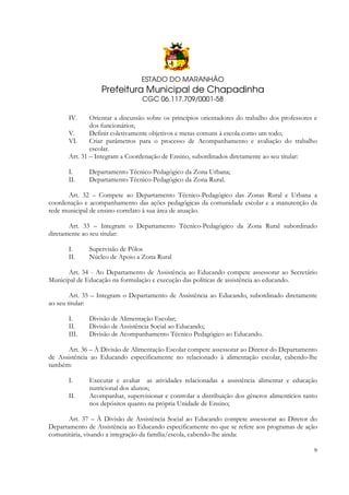 ESTADO DO MARANHÃO

Prefeitura Municipal de Chapadinha
CGC 06.117.709/0001-58
IV.

Orientar a discussão sobre os princípios orientadores do trabalho dos professores e
dos funcionários;
V.
Definir coletivamente objetivos e metas comuns à escola como um todo;
VI.
Criar parâmetros para o processo de Acompanhamento e avaliação do trabalho
escolar.
Art. 31 – Integram a Coordenação de Ensino, subordinados diretamente ao seu titular:
I.
II.

Departamento Técnico-Pedagógico da Zona Urbana;
Departamento Técnico-Pedagógico da Zona Rural.

Art. 32 – Compete ao Departamento Técnico-Pedagógico das Zonas Rural e Urbana a
coordenação e acompanhamento das ações pedagógicas da comunidade escolar e a manutenção da
rede municipal de ensino correlato à sua área de atuação.
Art. 33 – Integram o Departamento Técnico-Pedagógico da Zona Rural subordinado
diretamente ao seu titular:
I.
II.

Supervisão de Pólos
Núcleo de Apoio a Zona Rural

Art. 34 - Ao Departamento de Assistência ao Educando compete assessorar ao Secretário
Municipal de Educação na formulação e execução das políticas de assistência ao educando.
Art. 35 – Integram o Departamento de Assistência ao Educando, subordinado diretamente
ao seu titular:
I.
II.
III.

Divisão de Alimentação Escolar;
Divisão de Assistência Social ao Educando;
Divisão de Acompanhamento Técnico Pedagógico ao Educando.

Art. 36 – À Divisão de Alimentação Escolar compete assessorar ao Diretor do Departamento
de Assistência ao Educando especificamente no relacionado à alimentação escolar, cabendo-lhe
também:
I.
II.

Executar e avaliar as atividades relacionadas a assistência alimentar e educação
nutricional dos alunos;
Acompanhar, supervisionar e controlar a distribuição dos gêneros alimentícios tanto
nos depósitos quanto na própria Unidade de Ensino;

Art. 37 – À Divisão de Assistência Social ao Educando compete assessorar ao Diretor do
Departamento de Assistência ao Educando especificamente no que se refere aos programas de ação
comunitária, visando a integração da família/escola, cabendo-lhe ainda:
9

 