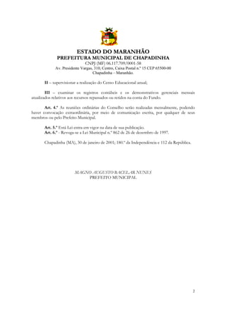 ESTADO DO MARANHÃO
PREFEITURA MUNICIPAL DE CHAPADINHA
CNPJ (MF) 06.117.709/0001-58
Av. Presidente Vargas, 310, Centro, Caixa Postal n.º 15 CEP 65500-00
Chapadinha – Maranhão.

II – supervisionar a realização do Censo Educacional anual;
III – examinar os registros contábeis e os demonstrativos gerenciais mensais
atualizados relativos aos recursos repassados ou retidos na conta do Fundo.
Art. 4.º As reuniões ordinárias do Conselho serão realizadas mensalmente, podendo
haver convocação extraordinária, por meio de comunicação escrita, por qualquer de seus
membros ou pelo Prefeito Municipal.
Art. 5.º Está Lei entra em vigor na data de sua publicação.
Art. 6.º - Revoga-se a Lei Municipal n.º 862 de 26 de dezembro de 1997.
Chapadinha (MA), 30 de janeiro de 2001; 180.º da Independência e 112 da República.

MAGNO AUGUSTO BACELAR NUNES
PREFEITO MUNICIPAL

2

 