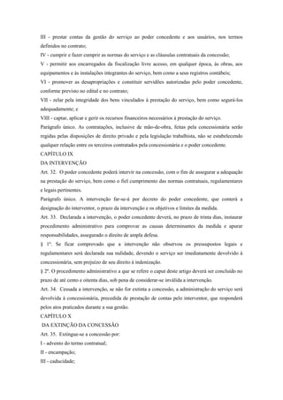 III - prestar contas da gestão do serviço ao poder concedente e aos usuários, nos termos
definidos no contrato;
IV - cumprir e fazer cumprir as normas do serviço e as cláusulas contratuais da concessão;
V - permitir aos encarregados da fiscalização livre acesso, em qualquer época, às obras, aos
equipamentos e às instalações integrantes do serviço, bem como a seus registros contábeis;
VI - promover as desapropriações e constituir servidões autorizadas pelo poder concedente,
conforme previsto no edital e no contrato;
VII - zelar pela integridade dos bens vinculados à prestação do serviço, bem como segurá-los
adequadamente; e
VIII - captar, aplicar e gerir os recursos financeiros necessários à prestação do serviço.
Parágrafo único. As contratações, inclusive de mão-de-obra, feitas pela concessionária serão
regidas pelas disposições de direito privado e pela legislação trabalhista, não se estabelecendo
qualquer relação entre os terceiros contratados pela concessionária e o poder concedente.
CAPÍTULO IX
DA INTERVENÇÃO
Art. 32. O poder concedente poderá intervir na concessão, com o fim de assegurar a adequação
na prestação do serviço, bem como o fiel cumprimento das normas contratuais, regulamentares
e legais pertinentes.
Parágrafo único. A intervenção far-se-á por decreto do poder concedente, que conterá a
designação do interventor, o prazo da intervenção e os objetivos e limites da medida.
Art. 33. Declarada a intervenção, o poder concedente deverá, no prazo de trinta dias, instaurar
procedimento administrativo para comprovar as causas determinantes da medida e apurar
responsabilidades, assegurado o direito de ampla defesa.
§ 1º. Se ficar comprovado que a intervenção não observou os pressupostos legais e
regulamentares será declarada sua nulidade, devendo o serviço ser imediatamente devolvido à
concessionária, sem prejuízo de seu direito à indenização.
§ 2º. O procedimento administrativo a que se refere o caput deste artigo deverá ser concluído no
prazo de até cento e oitenta dias, sob pena de considerar-se inválida a intervenção.
Art. 34. Cessada a intervenção, se não for extinta a concessão, a administração do serviço será
devolvida à concessionária, precedida de prestação de contas pelo interventor, que responderá
pelos atos praticados durante a sua gestão.
CAPÍTULO X
DA EXTINÇÃO DA CONCESSÃO
Art. 35. Extingue-se a concessão por:
I - advento do termo contratual;
II - encampação;
III - caducidade;
 