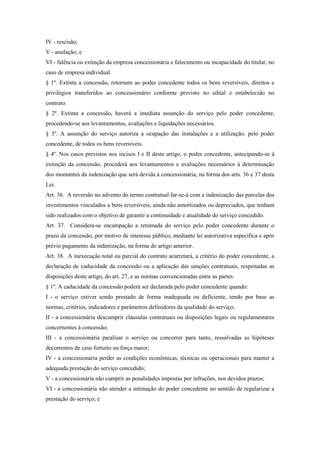 IV - rescisão;
V - anulação; e
VI - falência ou extinção da empresa concessionária e falecimento ou incapacidade do titular, no
caso de empresa individual.
§ 1º. Extinta a concessão, retornam ao poder concedente todos os bens reversíveis, direitos e
privilégios transferidos ao concessionário conforme previsto no edital e estabelecido no
contrato.
§ 2º. Extinta a concessão, haverá a imediata assunção do serviço pelo poder concedente,
procedendo-se aos levantamentos, avaliações e liquidações necessários.
§ 3º. A assunção do serviço autoriza a ocupação das instalações e a utilização, pelo poder
concedente, de todos os bens reversíveis.
§ 4º. Nos casos previstos nos incisos I e II deste artigo, o poder concedente, antecipando-se à
extinção da concessão, procederá aos levantamentos e avaliações necessários à determinação
dos montantes da indenização que será devida à concessionária, na forma dos arts. 36 e 37 desta
Lei.
Art. 36. A reversão no advento do termo contratual far-se-á com a indenização das parcelas dos
investimentos vinculados a bens reversíveis, ainda não amortizados ou depreciados, que tenham
sido realizados com o objetivo de garantir a continuidade e atualidade do serviço concedido.
Art. 37. Considera-se encampação a retomada do serviço pelo poder concedente durante o
prazo da concessão, por motivo de interesse público, mediante lei autorizativa específica e após
prévio pagamento da indenização, na forma do artigo anterior.
Art. 38. A inexecução total ou parcial do contrato acarretará, a critério do poder concedente, a
declaração de caducidade da concessão ou a aplicação das sanções contratuais, respeitadas as
disposições deste artigo, do art. 27, e as normas convencionadas entre as partes.
§ 1º. A caducidade da concessão poderá ser declarada pelo poder concedente quando:
I - o serviço estiver sendo prestado de forma inadequada ou deficiente, tendo por base as
normas, critérios, indicadores e parâmetros definidores da qualidade do serviço;
II - a concessionária descumprir cláusulas contratuais ou disposições legais ou regulamentares
concernentes à concessão;
III - a concessionária paralisar o serviço ou concorrer para tanto, ressalvadas as hipóteses
decorrentes de caso fortuito ou força maior;
IV - a concessionária perder as condições econômicas, técnicas ou operacionais para manter a
adequada prestação do serviço concedido;
V - a concessionária não cumprir as penalidades impostas por infrações, nos devidos prazos;
VI - a concessionária não atender a intimação do poder concedente no sentido de regularizar a
prestação do serviço; e
 