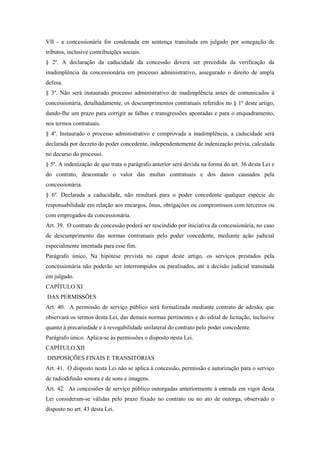 VII - a concessionária for condenada em sentença transitada em julgado por sonegação de
tributos, inclusive contribuições sociais.
§ 2º. A declaração da caducidade da concessão deverá ser precedida da verificação da
inadimplência da concessionária em processo administrativo, assegurado o direito de ampla
defesa.
§ 3º. Não será instaurado processo administrativo de inadimplência antes de comunicados à
concessionária, detalhadamente, os descumprimentos contratuais referidos no § 1º deste artigo,
dando-lhe um prazo para corrigir as falhas e transgressões apontadas e para o enquadramento,
nos termos contratuais.
§ 4º. Instaurado o processo administrativo e comprovada a inadimplência, a caducidade será
declarada por decreto do poder concedente, independentemente de indenização prévia, calculada
no decurso do processo.
§ 5º. A indenização de que trata o parágrafo anterior será devida na forma do art. 36 desta Lei e
do contrato, descontado o valor das multas contratuais e dos danos causados pela
concessionária.
§ 6º. Declarada a caducidade, não resultará para o poder concedente qualquer espécie de
responsabilidade em relação aos encargos, ônus, obrigações ou compromissos com terceiros ou
com empregados da concessionária.
Art. 39. O contrato de concessão poderá ser rescindido por iniciativa da concessionária, no caso
de descumprimento das normas contratuais pelo poder concedente, mediante ação judicial
especialmente intentada para esse fim.
Parágrafo único. Na hipótese prevista no caput deste artigo, os serviços prestados pela
concessionária não poderão ser interrompidos ou paralisados, até a decisão judicial transitada
em julgado.
CAPÍTULO XI
DAS PERMISSÕES
Art. 40. A permissão de serviço público será formalizada mediante contrato de adesão, que
observará os termos desta Lei, das demais normas pertinentes e do edital de licitação, inclusive
quanto à precariedade e à revogabilidade unilateral do contrato pelo poder concedente.
Parágrafo único. Aplica-se às permissões o disposto nesta Lei.
CAPÍTULO XII
DISPOSIÇÕES FINAIS E TRANSITÓRIAS
Art. 41. O disposto nesta Lei não se aplica à concessão, permissão e autorização para o serviço
de radiodifusão sonora e de sons e imagens.
Art. 42. As concessões de serviço público outorgadas anteriormente à entrada em vigor desta
Lei consideram-se válidas pelo prazo fixado no contrato ou no ato de outorga, observado o
disposto no art. 43 desta Lei.
 