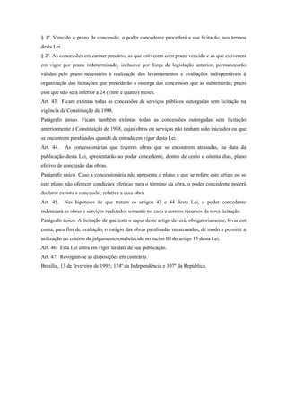§ 1º. Vencido o prazo da concessão, o poder concedente procederá a sua licitação, nos termos
desta Lei.
§ 2º. As concessões em caráter precário, as que estiverem com prazo vencido e as que estiverem
em vigor por prazo indeterminado, inclusive por força de legislação anterior, permanecerão
válidas pelo prazo necessário à realização dos levantamentos e avaliações indispensáveis à
organização das licitações que precederão a outorga das concessões que as substituirão, prazo
esse que não será inferior a 24 (vinte e quatro) meses.
Art. 43. Ficam extintas todas as concessões de serviços públicos outorgadas sem licitação na
vigência da Constituição de 1988.
Parágrafo único. Ficam também extintas todas as concessões outorgadas sem licitação
anteriormente à Constituição de 1988, cujas obras ou serviços não tenham sido iniciados ou que
se encontrem paralisados quando da entrada em vigor desta Lei.
Art. 44. As concessionárias que tiverem obras que se encontrem atrasadas, na data da
publicação desta Lei, apresentarão ao poder concedente, dentro de cento e oitenta dias, plano
efetivo de conclusão das obras.
Parágrafo único. Caso a concessionária não apresente o plano a que se refere este artigo ou se
este plano não oferecer condições efetivas para o término da obra, o poder concedente poderá
declarar extinta a concessão, relativa a essa obra.
Art. 45. Nas hipóteses de que tratam os artigos 43 e 44 desta Lei, o poder concedente
indenizará as obras e serviços realizados somente no caso e com os recursos da nova licitação.
Parágrafo único. A licitação de que trata o caput deste artigo deverá, obrigatoriamente, levar em
conta, para fins de avaliação, o estágio das obras paralisadas ou atrasadas, de modo a permitir a
utilização do critério de julgamento estabelecido no inciso III do artigo 15 desta Lei.
Art. 46. Esta Lei entra em vigor na data de sua publicação.
Art. 47. Revogam-se as disposições em contrário.
Brasília, 13 de fevereiro de 1995; 174º da Independência e 107º da República.
 