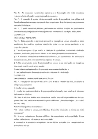 Art. 3º. As concessões e permissões sujeitar-se-ão à fiscalização pelo poder concedente
responsável pela delegação, com a cooperação dos usuários.
Art. 4º. A concessão de serviço público, precedida ou não da execução de obra pública, será
formalizada mediante contrato, que deverá observar os termos desta Lei, das normas pertinentes
e do edital de licitação.
Art. 5º. O poder concedente publicará, previamente ao edital de licitação, ato justificando a
conveniência da outorga de concessão ou permissão, caracterizando seu objeto, área e prazo.
CAPÍTULO II
DO SERVIÇO ADEQUADO
Art. 6º. Toda concessão ou permissão pressupõe a prestação de serviço adequado ao pleno
atendimento dos usuários, conforme estabelecido nesta Lei, nas normas pertinentes e no
respectivo contrato.
§ 1º. Serviço adequado é o que satisfaz as condições de regularidade, continuidade, eficiência,
segurança, atualidade, generalidade, cortesia na sua prestação e modicidade das tarifas.
§ 2º. A atualidade compreende a modernidade das técnicas, do equipamento e das instalações e
a sua conservação, bem como a melhoria e expansão do serviço.
§ 3º. Não se caracteriza como descontinuidade do serviço a sua interrupção em situação de
emergência ou após prévio aviso, quando:
I - motivada por razões de ordem técnica ou de segurança das instalações; e,
II - por inadimplemento do usuário, considerado o interesse da coletividade.
CAPÍTULO III
DOS DIREITOS E OBRIGAÇÕES DOS USUÁRIOS
Art. 7º. Sem prejuízo do disposto na Lei nº 8.078, de 11 de setembro de 1990, são direitos e
obrigações dos usuários:
I - receber serviço adequado;
II - receber do poder concedente e da concessionária informações para a defesa de interesses
individuais ou coletivos;
III - obter e utilizar o serviço, com liberdade de escolha entre vários prestadores de serviços,
quando for o caso, observadas as normas do poder concedente. (Redação dada pela Lei nº 9.648,
de 27.05.1998)
Nota:Assim dispunha o inciso alterado:
“III – obter e utilizar o serviço, com liberdade de escolha, observadas as normas do poder
concedente;”
IV - levar ao conhecimento do poder público e da concessionária as irregularidades de que
tenham conhecimento, referentes ao serviço prestado;
V - comunicar às autoridades competentes os atos ilícitos praticados pela concessionária na
prestação do serviço;
 