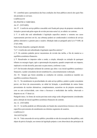 VI - contribuir para a permanência das boas condições dos bens públicos através dos quais lhes
são prestados os serviços.
CAPÍTULO IV
DA POLÍTICA TARIFÁRIA
Art. 8º. (VETADO).
Art. 9º. A tarifa do serviço público concedido será fixada pelo preço da proposta vencedora da
licitação e preservada pelas regras de revisão previstas nesta Lei, no edital e no contrato.
§ 1º. A tarifa não será subordinada à legislação específica anterior e somente nos casos
expressamente previstos em lei, sua cobrança poderá ser condicionada à existência de serviço
público alternativo e gratuito para o usuário. (Redação dada ao parágrafo pela Lei nº 9.648, de
27.05.1998)
Nota:Assim dispunha o parágrafo alterado:
“§ 1º. A tarifa não será subordinada à legislação específica anterior.”
§ 2º. Os contratos poderão prever mecanismos de revisão das tarifas, a fim de manter-se o
equilíbrio econômico-financeiro.
§ 3º. Ressalvados os impostos sobre a renda, a criação, alteração ou extinção de quaisquer
tributos ou encargos legais, após a apresentação da proposta, quando comprovado seu impacto,
implicará a revisão da tarifa, para mais ou para menos, conforme o caso.
§ 4º. Em havendo alteração unilateral do contrato que afete o seu inicial equilíbrio econômico-
financeiro, o poder concedente deverá restabelecê-lo, concomitantemente à alteração.
Art. 10. Sempre que forem atendidas as condições do contrato, considera-se mantido seu
equilíbrio econômico-financeiro.
Art. 11. No atendimento às peculiaridades de cada serviço público, poderá o poder concedente
prever, em favor da concessionária, no edital de licitação, a possibilidade de outras fontes
provenientes de receitas alternativas, complementares, acessórias ou de projetos associados,
com ou sem exclusividade, com vistas a favorecer a modicidade das tarifas, observado o
disposto no art. 17 desta Lei.
Parágrafo único. As fontes de receita previstas neste artigo serão obrigatoriamente consideradas
para a aferição do inicial equilíbrio econômico-financeiro do contrato.
Art. 12. (VETADO)
Art. 13. As tarifas poderão ser diferenciadas em função das características técnicas e dos custos
específicos provenientes do atendimento aos distintos segmentos de usuários.
CAPÍTULO V
DA LICITAÇÃO
Art. 14. Toda concessão de serviço público, precedida ou não da execução de obra pública, será
objeto de prévia licitação, nos termos da legislação própria e com observância dos princípios da
 