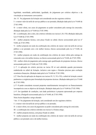 legalidade, moralidade, publicidade, igualdade, do julgamento por critérios objetivos e da
vinculação ao instrumento convocatório.
Art. 15. No julgamento da licitação será considerado um dos seguintes critérios:
I - o menor valor da tarifa do serviço público a ser prestado; (Redação dada pela Lei nº 9.648 de
27.05.1998)
II - a maior oferta, nos casos de pagamento ao poder concedente pela outorga da concessão;
(Redação dada pela Lei nº 9.648 de 27.05.1998)
III - a combinação, dois a dois, dos critérios referidos nos incisos I, II e VII; (Redação dada pela
Lei nº 9.648 de 27.05.1998)
IV - melhor proposta técnica, com preço fixado no edital; (Inciso acrescentado pela Lei nº
9.648, de 27.05.1998)
V - melhor proposta em razão da combinação dos critérios de menor valor da tarifa do serviço
público a ser prestado com o de melhor técnica; (Inciso acrescentado pela Lei nº 9.648, de
27.05.1998)
VI - melhor proposta em razão da combinação dos critérios de maior oferta pela outorga da
concessão com o de melhor técnica; ou (Inciso acrescentado pela Lei nº 9.648, de 27.05.1998)
VII - melhor oferta de pagamento pela outorga após qualificação de propostas técnicas. (Inciso
acrescentado pela Lei nº 9.648, de 27.05.1998)
§ 1º. A aplicação do critério previsto no inciso III só será admitida quando previamente
estabelecida no edital de licitação, inclusive com regras e fórmulas precisas para avaliação
econômico-financeira. (Redação dada pela Lei nº 9.648 de 27.05.1998)
§ 2º. Para fins de aplicação do disposto nos incisos IV, V, VI e VII, o edital de licitação conterá
parâmetros e exigências para formulação de propostas técnicas. (Redação dada pela Lei nº 9.648
de 27.05.1998)
§ 3º. O poder concedente recusará propostas manifestamente inexequíveis ou financeiramente
incompatíveis com os objetivos da licitação. (Redação dada pela Lei nº 9.648 de 27.05.1998)
§ 4º. Em igualdade de condições, será dada preferência à proposta apresentada por empresa
brasileira. (Parágrafo acrescentado pela Lei nº 9.648, de 27.05.1998)
Nota:Assim dispunha o artigo alterado:
“Art. 15. No julgamento da licitação, será considerado um dos seguintes critérios:
I - o menor valor da tarifa do serviço público a ser prestado;
II - a maior oferta, nos casos de pagamento ao poder concedente pela outorga de concessão;
III - a combinação dos critérios referidos nos incisos I e II deste artigo;
IV - melhor proposta técnica, com preço fixado no edital;
V - melhor proposta em razão da combinação dos critérios de menor valor da tarifa do serviço
público a ser prestado com o de melhor técnica;
 