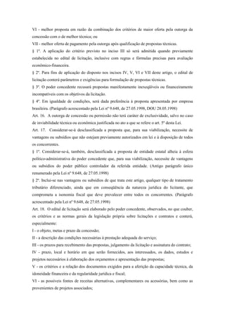 VI - melhor proposta em razão da combinação dos critérios de maior oferta pela outorga da
concessão com o de melhor técnica; ou
VII - melhor oferta de pagamento pela outorga após qualificação de propostas técnicas.
§ 1º. A aplicação do critério previsto no inciso III só será admitida quando previamente
estabelecida no edital de licitação, inclusive com regras e fórmulas precisas para avaliação
econômico-financeira.
§ 2º. Para fins de aplicação do disposto nos incisos IV, V, VI e VII deste artigo, o edital de
licitação conterá parâmetros e exigências para formulação de propostas técnicas.
§ 3º. O poder concedente recusará propostas manifestamente inexeqüíveis ou financeiramente
incompatíveis com os objetivos da licitação.
§ 4º. Em igualdade de condições, será dada preferência à proposta apresentada por empresa
brasileira. (Parágrafo acrescentado pela Lei nº 9.648, de 27.05.1998, DOU 28.05.1998)
Art. 16. A outorga de concessão ou permissão não terá caráter de exclusividade, salvo no caso
de inviabilidade técnica ou econômica justificada no ato a que se refere o art. 5º desta Lei.
Art. 17. Considerar-se-á desclassificada a proposta que, para sua viabilização, necessite de
vantagens ou subsídios que não estejam previamente autorizados em lei e à disposição de todos
os concorrentes.
§ 1º. Considerar-se-á, também, desclassificada a proposta de entidade estatal alheia à esfera
político-administrativa do poder concedente que, para sua viabilização, necessite de vantagens
ou subsídios do poder público controlador da referida entidade. (Antigo parágrafo único
renumerado pela Lei nº 9.648, de 27.05.1998)
§ 2º. Inclui-se nas vantagens ou subsídios de que trata este artigo, qualquer tipo de tratamento
tributário diferenciado, ainda que em conseqüência da natureza jurídica do licitante, que
comprometa a isonomia fiscal que deve prevalecer entre todos os concorrentes. (Parágrafo
acrescentado pela Lei nº 9.648, de 27.05.1998)
Art. 18. O edital de licitação será elaborado pelo poder concedente, observados, no que couber,
os critérios e as normas gerais da legislação própria sobre licitações e contratos e conterá,
especialmente:
I - o objeto, metas e prazo da concessão;
II - a descrição das condições necessárias à prestação adequada do serviço;
III - os prazos para recebimento das propostas, julgamento da licitação e assinatura do contrato;
IV - prazo, local e horário em que serão fornecidos, aos interessados, os dados, estudos e
projetos necessários à elaboração dos orçamentos e apresentação das propostas;
V - os critérios e a relação dos documentos exigidos para a aferição da capacidade técnica, da
idoneidade financeira e da regularidade jurídica e fiscal;
VI - as possíveis fontes de receitas alternativas, complementares ou acessórias, bem como as
provenientes de projetos associados;
 