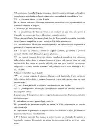 VII - os direitos e obrigações do poder concedente e da concessionária em relação a alterações e
expansões a serem realizadas no futuro, para garantir a continuidade da prestação do serviço;
VIII - os critérios de reajuste e revisão da tarifa;
IX - os critérios, indicadores, fórmulas e parâmetros a serem utilizados no julgamento técnico e
econômico-financeiro da proposta;
X - a indicação dos bens reversíveis;
XI - as características dos bens reversíveis e as condições em que estes serão postos à
disposição, nos casos em que houver sido extinta a concessão anterior;
XII - a expressa indicação do responsável pelo ônus das desapropriações necessárias à execução
do serviço ou da obra pública, ou para a instituição de servidão administrativa;
XIII - as condições de liderança da empresa responsável, na hipótese em que for permitida a
participação de empresas em consórcio;
XIV - nos casos de concessão, a minuta do respectivo contrato, que conterá as cláusulas
essenciais referidas no art. 23 desta Lei, quando aplicáveis;
XV - nos casos de concessão de serviços públicos precedida da execução de obra pública, os
dados relativos à obra, dentre os quais os elementos do projeto básico que permitam sua plena
caracterização, bem assim as garantias exigidas para essa parte específica do contrato,
adequadas a cada caso e limitadas ao valor da obra; (Redação dada ao inciso pela Lei nº 9.648,
de 27.05.1998)
Nota:Assim dispunha o inciso alterado:
“XV – nos casos de concessão de serviços públicos precedida da execução de obra pública, os
dados relativos à obra, dentre os quais os elementos do projeto básico que permitam sua plena
caracterização; e”
XVI - nos casos de permissão, os termos do contrato de adesão a ser firmado.
Art. 19. Quando permitida, na licitação, a participação de empresas em consórcio, observar-se-
ão as seguintes normas:
I - comprovação de compromisso, público ou particular, de constituição de consórcio, subscrito
pelas consorciadas;
II - indicação da empresa responsável pelo consórcio;
III - apresentação dos documentos exigidos nos incisos V e XIII do artigo anterior, por parte de
cada consorciada;
IV - impedimento de participação de empresas consorciadas na mesma licitação, por intermédio
de mais de um consórcio ou isoladamente.
§ 1º. O licitante vencedor fica obrigado a promover, antes da celebração do contrato, a
constituição e registro do consórcio, nos termos do compromisso referido no inciso I deste
artigo.
 