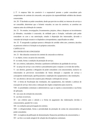 § 2º. A empresa líder do consórcio é a responsável perante o poder concedente pelo
cumprimento do contrato de concessão, sem prejuízo da responsabilidade solidária das demais
consorciadas.
Art. 20. É facultado ao poder concedente, desde que previsto no edital, no interesse do serviço a
ser concedido, determinar que o licitante vencedor, no caso de consórcio, se constitua em
empresa antes da celebração do contrato.
Art. 21. Os estudos, investigações, levantamentos, projetos, obras e despesas ou investimentos
já efetuados, vinculados à concessão, de utilidade para a licitação, realizados pelo poder
concedente ou com a sua autorização, estarão à disposição dos interessados, devendo o
vencedor da licitação ressarcir os dispêndios correspondentes, especificados no edital.
Art. 22. É assegurada a qualquer pessoa a obtenção de certidão sobre atos, contratos, decisões
ou pareceres relativos à licitação ou às próprias concessões.
CAPÍTULO VI
DO CONTRATO DE CONCESSÃO
Art. 23. São cláusulas essenciais do contrato de concessão as relativas:
I - ao objeto, à área e ao prazo da concessão;
II - ao modo, forma e condições de prestação do serviço;
III - aos critérios, indicadores, fórmulas e parâmetros definidores da qualidade do serviço;
IV - ao preço do serviço e aos critérios e procedimentos para o reajuste e a revisão das tarifas;
V - aos direitos, garantias e obrigações do poder concedente e da concessionária, inclusive os
relacionados às previsíveis necessidades de futura alteração e expansão do serviço e
conseqüente modernização, aperfeiçoamento e ampliação dos equipamentos e das instalações;
VI - aos direitos e deveres dos usuários para obtenção e utilização do serviço;
VII - à forma de fiscalização das instalações, dos equipamentos, dos métodos e práticas de
execução do serviço, bem como a indicação dos órgãos competentes para exercê-la;
VIII - às penalidades contratuais e administrativas a que se sujeita a concessionária e sua forma
de aplicação;
IX - aos casos de extinção da concessão;
X - aos bens reversíveis;
XI - aos critérios para o cálculo e a forma de pagamento das indenizações devidas à
concessionária, quando for o caso;
XII - às condições para prorrogação do contrato;
XIII - à obrigatoriedade, forma e periodicidade da prestação de contas da concessionária ao
poder concedente;
XIV - à exigência da publicação de demonstrações financeiras periódicas da concessionária; e
XV - ao foro e ao modo amigável de solução das divergências contratuais.
 