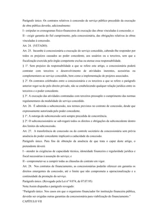 Parágrafo único. Os contratos relativos à concessão de serviço público precedido da execução
de obra pública deverão, adicionalmente:
I - estipular os cronogramas físico-financeiros de execução das obras vinculadas à concessão; e
II - exigir garantia do fiel cumprimento, pela concessionária, das obrigações relativas às obras
vinculadas à concessão.
Art. 24. (VETADO).
Art. 25. Incumbe à concessionária a execução do serviço concedido, cabendo-lhe responder por
todos os prejuízos causados ao poder concedente, aos usuários ou a terceiros, sem que a
fiscalização exercida pelo órgão competente exclua ou atenue essa responsabilidade.
§ 1º. Sem prejuízo da responsabilidade a que se refere este artigo, a concessionária poderá
contratar com terceiros o desenvolvimento de atividades inerentes, acessórias ou
complementares ao serviço concedido, bem como a implementação de projetos associados.
§ 2º. Os contratos celebrados entre a concessionária e os terceiros a que se refere o parágrafo
anterior reger-se-ão pelo direito privado, não se estabelecendo qualquer relação jurídica entre os
terceiros e o poder concedente.
§ 3º. A execução das atividades contratadas com terceiros pressupõe o cumprimento das normas
regulamentares da modalidade do serviço concedido.
Art. 26. É admitida a subconcessão, nos termos previstos no contrato de concessão, desde que
expressamente autorizada pelo poder concedente.
§ 1º. A outorga de subconcessão será sempre precedida de concorrência.
§ 2º. O subconcessionário se sub-rogará todos os direitos e obrigações da subconcedente dentro
dos limites da subconcessão.
Art. 27. A transferência de concessão ou do controle societário da concessionária sem prévia
anuência do poder concedente implicará a caducidade da concessão.
Parágrafo único. Para fins de obtenção da anuência de que trata o caput deste artigo, o
pretendente deverá:
I - atender às exigências de capacidade técnica, idoneidade financeira e regularidade jurídica e
fiscal necessárias à assunção do serviço; e
II - comprometer-se a cumprir todas as cláusulas do contrato em vigor.
Art. 28. Nos contratos de financiamento, as concessionárias poderão oferecer em garantia os
direitos emergentes da concessão, até o limite que não comprometa a operacionalização e a
continuidade da prestação do serviço.
Parágrafo único. (Revogado pela Lei nº 9.074, de 07.07.95)
Nota:Assim dispunha o parágrafo revogado:
“Parágrafo único. Nos casos em que o organismo financiador for instituição financeira pública,
deverão ser exigidas outras garantias da concessionária para viabilização do financiamento."
CAPÍTULO VII
 