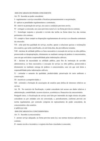 DOS ENCARGOS DO PODER CONCEDENTE
Art. 29. Incumbe ao poder concedente:
I - regulamentar o serviço concedido e fiscalizar permanentemente a sua prestação;
II - aplicar as penalidades regulamentares e contratuais;
III - intervir na prestação do serviço, nos casos e condições previstos em lei;
IV - extinguir a concessão, nos casos previstos nesta Lei e na forma prevista no contrato;
V - homologar reajustes e proceder à revisão das tarifas na forma desta Lei, das normas
pertinentes e do contrato;
VI - cumprir e fazer cumprir as disposições regulamentares do serviço e as cláusulas contratuais
da concessão;
VII - zelar pela boa qualidade do serviço, receber, apurar e solucionar queixas e reclamações
dos usuários, que serão cientificados, em até trinta dias, das providências tomadas;
VIII - declarar de utilidade pública os bens necessários à execução do serviço ou obra pública,
promovendo as desapropriações, diretamente ou mediante outorga de poderes à concessionária,
caso em que será desta a responsabilidade pelas indenizações cabíveis;
IX - declarar de necessidade ou utilidade pública, para fins de instituição de servidão
administrativa, os bens necessários à execução de serviço ou obra pública, promovendo-a
diretamente ou mediante outorga de poderes à concessionária, caso em que será desta a
responsabilidade pelas indenizações cabíveis;
X - estimular o aumento da qualidade, produtividade, preservação do meio ambiente e
conservação;
XI - incentivar a competitividade; e
XII - estimular a formação de associações de usuários para defesa de interesses relativos ao
serviço.
Art. 30. No exercício da fiscalização, o poder concedente terá acesso aos dados relativos à
administração, contabilidade, recursos técnicos, econômicos e financeiros da concessionária.
Parágrafo único. A fiscalização do serviço será feita por intermédio de órgão técnico do poder
concedente ou por entidade com ele conveniada, e, periodicamente, conforme previsto em
norma regulamentar, por comissão composta de representantes do poder concedente, da
concessionária e dos usuários.
CAPÍTULO VIII
DOS ENCARGOS DA CONCESSIONÁRIA
Art. 31. Incumbe à concessionária:
I - prestar serviço adequado, na forma prevista nesta Lei, nas normas técnicas aplicáveis e no
contrato;
II - manter em dia o inventário e o registro dos bens vinculados à concessão;
 