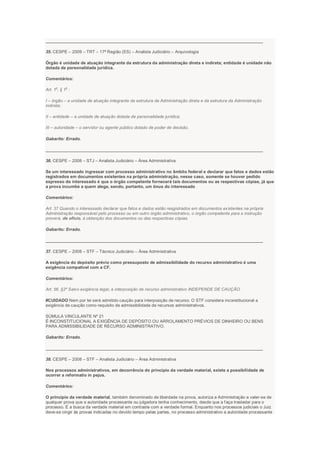 ___________________________________________________________________________________________
35. CESPE – 2009 – TRT – 17ª Região (ES) – Analista Judiciário – Arquivologia
Órgão é unidade de atuação integrante da estrutura da administração direta e indireta; entidade é unidade não
dotada de personalidade jurídica.
Comentários:
Art. 1
o
, § 1
o
:
I – órgão – a unidade de atuação integrante da estrutura da Administração direta e da estrutura da Administração
indireta;
II – entidade – a unidade de atuação dotada de personalidade jurídica;
III – autoridade – o servidor ou agente público dotado de poder de decisão.
Gabarito: Errado.
___________________________________________________________________________________________
36. CESPE – 2008 – STJ – Analista Judiciário – Área Administrativa
Se um interessado ingressar com processo administrativo no âmbito federal e declarar que fatos e dados estão
registrados em documentos existentes na própria administração, nesse caso, somente se houver pedido
expresso do interessado é que o órgão competente fornecerá tais documentos ou as respectivas cópias, já que
a prova incumbe a quem alega, sendo, portanto, um ônus do interessado
Comentários:
Art. 37 Quando o interessado declarar que fatos e dados estão resgistrados em documentos existentes na própria
Administração responsável pelo processo ou em outro órgão administrativo, o órgão competente para a instrução
proverá, de ofício, à obtenção dos documentos ou das respectivas cópias.
Gabarito: Errado.
___________________________________________________________________________________________
37. CESPE – 2008 – STF – Técnico Judiciário – Área Administrativa
A exigência do depósito prévio como pressuposto de admissibilidade do recurso administrativo é uma
exigência compatível com a CF.
Comentários:
Art. 56, §2º Salvo exigência legal, a interposição de recurso administrativo INDEPENDE DE CAUÇÃO.
#CUIDADO Nem por lei será admitido caução para interposição de recurso. O STF considera inconstitucional a
exigência de caução como requisito de admissibilidade de recursos administrativos.
SÚMULA VINCULANTE Nº 21
É INCONSTITUCIONAL A EXIGÊNCIA DE DEPÓSITO OU ARROLAMENTO PRÉVIOS DE DINHEIRO OU BENS
PARA ADMISSIBILIDADE DE RECURSO ADMINISTRATIVO.
Gabarito: Errado.
___________________________________________________________________________________________
38. CESPE – 2008 – STF – Analista Judiciário – Área Administrativa
Nos processos administrativos, em decorrência do princípio da verdade material, existe a possibilidade de
ocorrer a reformatio in pejus.
Comentários:
O princípio da verdade material, também denominado de liberdade na prova, autoriza a Administração a valer-se de
qualquer prova que a autoridade processante ou julgadora tenha conhecimento, desde que a faça trasladar para o
processo. É a busca da verdade material em contraste com a verdade formal. Enquanto nos processos judiciais o Juiz
deve-se cingir ás provas indicadas no devido tempo pelas partes, no processo administrativo a autoridade processante
 