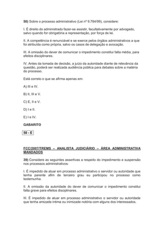 50) Sobre o processo administrativo (Lei nº 9.784/99), considere:
I. É direito do administrado fazer-se assistir, facultativamente por advogado,
salvo quando for obrigatória a representação, por força de lei.
II. A competência é renunciável e se exerce pelos órgãos administrativos a que
foi atribuída como própria, salvo os casos de delegação e avocação.
III. A omissão do dever de comunicar o impedimento constitui falta média, para
efeitos disciplinares.
IV. Antes da tomada de decisão, a juízo da autoridade diante de relevância da
questão, poderá ser realizada audiência pública para debates sobre a matéria
do processo.
Está correto o que se afirma apenas em:
A) III e IV.
B) II, III e V.
C) E, II e V.
D) I e II.
E) I e IV.
GABARITO
50 - E
FCC/2007/TREMS – ANALISTA JUDICIÁRIO – ÁREA ADMINISTRATIVA
MANDADOS
39) Considere as seguintes assertivas a respeito do impedimento e suspensão
nos processos administrativos:
I. É impedido de atuar em processo administrativo o servidor ou autoridade que
tenha parente afim de terceiro grau eu participou no processo como
testemunha.
II. A omissão da autoridade do dever de comunicar o impedimento constitui
falta grave para efeitos disciplinares.
III. É impedido de atuar em processo administrativo o servidor ou autoridade
que tenha amizade intima ou inimizade notória com alguns dos interessados.
 