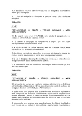 III. A decisão de recursos administrativos pode ser delegada à autoridade de
menor grau hierárquico.
IV. O ato de delegação é revogável a qualquer tempo pela autoridade
delegante.
GABARITO
27 - E
FCC/2007/TRE-MS 24ª REGIÃO – TÉCNICO JUDICIÁRIO – ÁREA
ADMINISTRATIVA
36) De acordo com a Lei nº 9.784/99, com relação à competência nos
processos administrativos, é correto afirmar:
A) É vedada a delegação de competência a órgãos que não sejam
hierarquicamente subordinados ao titular.
B) A edição de atos de caráter normativo pode ser objeto de delegação de
competência, por expressa permissão legal.
C) inexistindo competência específica, o processo administrativo deverá ser
iniciado perante a autoridade de menor grau hierárquico para decidir.
D) O ato de delegação de competência não pode ser revogado pela autoridade
delegante tratando-se de ato formalmente perfeito.
E) A competência pode ser renunciada pelos órgãos administrativos q que foi
atribuída como própria.
GABARITO
36 - C
FCC/2007/TRT 8ª REGIÃO – TÉCNICO JUDICIÁRIO – ÁREA
ADMINISTRATIVA
36) A respeito das normas que regulam o processo administrativo no âmbito da
administração pública direta e indireta, especificamente quanto à anulação e à
revogação dos atos administrativos, a Administração:
A) pode anular seus próprios atos, quando eivados de vício de legalidade e
deve revogá-los por motivo de conveniência e oportunidade, respeitados os
direitos adquiridos. Todavia, o direito de revogar o ato administrativo, do qual
decorra efeito favorável ao destinatário, decai em 05 (cinco) anos, contados da
data em que foi praticado.
B) deve anular seus próprios atos, quando eivados de vício de legalidade e
pode revogá-los por motivo de conveniência e oportunidade, respeitados os
 