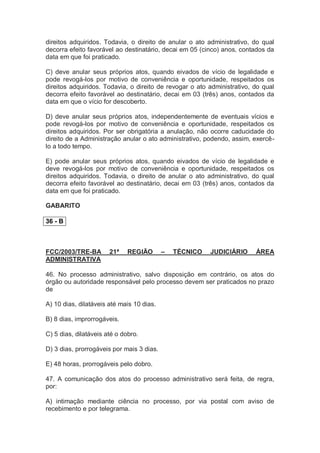 direitos adquiridos. Todavia, o direito de anular o ato administrativo, do qual
decorra efeito favorável ao destinatário, decai em 05 (cinco) anos, contados da
data em que foi praticado.
C) deve anular seus próprios atos, quando eivados de vício de legalidade e
pode revogá-los por motivo de conveniência e oportunidade, respeitados os
direitos adquiridos. Todavia, o direito de revogar o ato administrativo, do qual
decorra efeito favorável ao destinatário, decai em 03 (três) anos, contados da
data em que o vício for descoberto.
D) deve anular seus próprios atos, independentemente de eventuais vícios e
pode revogá-los por motivo de conveniência e oportunidade, respeitados os
direitos adquiridos. Por ser obrigatória a anulação, não ocorre caducidade do
direito de a Administração anular o ato administrativo, podendo, assim, exercê-
lo a todo tempo.
E) pode anular seus próprios atos, quando eivados de vício de legalidade e
deve revogá-los por motivo de conveniência e oportunidade, respeitados os
direitos adquiridos. Todavia, o direito de anular o ato administrativo, do qual
decorra efeito favorável ao destinatário, decai em 03 (três) anos, contados da
data em que foi praticado.
GABARITO
36 - B
FCC/2003/TRE-BA 21ª REGIÃO – TÉCNICO JUDICIÁRIO ÁREA
ADMINISTRATIVA
46. No processo administrativo, salvo disposição em contrário, os atos do
órgão ou autoridade responsável pelo processo devem ser praticados no prazo
de
A) 10 dias, dilatáveis até mais 10 dias.
B) 8 dias, improrrogáveis.
C) 5 dias, dilatáveis até o dobro.
D) 3 dias, prorrogáveis por mais 3 dias.
E) 48 horas, prorrogáveis pelo dobro.
47. A comunicação dos atos do processo administrativo será feita, de regra,
por:
A) intimação mediante ciência no processo, por via postal com aviso de
recebimento e por telegrama.
 