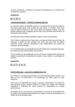 de atos normativos, a decisão de recursos administrativos e as matérias de
competência exclusiva.
GABARITO
45 - E 46 - C
CESPE/ANVISA/2007 – TÉCNICO ADMINISTRATIVO
Um servidor público da ANVISA solicitou a concessão de licença para tratar de
interesses particulares, pelo período de seis meses. O servidor, com cinco
anos de efetivo exercício e que nunca gozou de qualquer licença, teve seu
pedido indeferido sob a alegação de que não havia interesse administrativo na
concessão dessa licença.
Considerando essa situação hipotética, julgue os itens subseqüentes.
70) O referido indeferimento é ilegal, pois a concessão de licença para tratar de
interesse é direito de todo servidor que conta com três anos de efetivo
exercício, sendo, portanto, descabido o seu indeferimento por razões de
interesse da administração.
71) O indeferimento da solicitação do servidor dispensava motivação expressa,
por tratar-se de ato administrativo discricionário.
72) Um pedido de reconsideração acerca do referido indeferimento deveria ser
dirigido à autoridade imediatamente superior à que indeferiu a solicitação do
servidor.
GABARITO
70 - E 71 - E 72 - E
CESPE/2006/ANA – ANALISTA ADMINISTRATIVO
Em relação ao processo administrativo na administração pública federal, com
base na Lei n.o 9.784/1999 e na Constituição de 1988, julgue os itens
seguintes.
78) A Lei n.o 9.784/1999, que regula o processo administrativo no âmbito da
administração pública federal, também se aplica aos órgãos dos Poderes
Legislativo e Judiciário da União quando no desempenho de função
administrativa.
79) Apesar de ser uma garantia constitucional, o princípio do contraditório fica
ao arbítrio da autoridade administrativa que dirige o processo administrativo no
âmbito da administração direta.
 