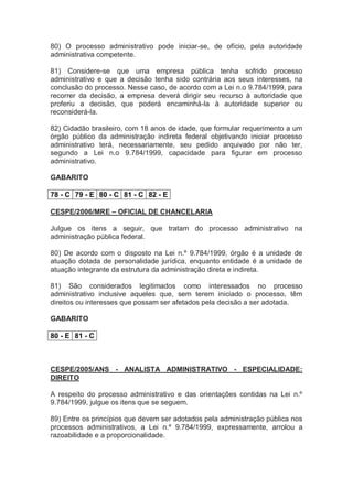 80) O processo administrativo pode iniciar-se, de ofício, pela autoridade
administrativa competente.
81) Considere-se que uma empresa pública tenha sofrido processo
administrativo e que a decisão tenha sido contrária aos seus interesses, na
conclusão do processo. Nesse caso, de acordo com a Lei n.o 9.784/1999, para
recorrer da decisão, a empresa deverá dirigir seu recurso à autoridade que
proferiu a decisão, que poderá encaminhá-la à autoridade superior ou
reconsiderá-la.
82) Cidadão brasileiro, com 18 anos de idade, que formular requerimento a um
órgão público da administração indireta federal objetivando iniciar processo
administrativo terá, necessariamente, seu pedido arquivado por não ter,
segundo a Lei n.o 9.784/1999, capacidade para figurar em processo
administrativo.
GABARITO
78 - C 79 - E 80 - C 81 - C 82 - E
CESPE/2006/MRE – OFICIAL DE CHANCELARIA
Julgue os itens a seguir, que tratam do processo administrativo na
administração pública federal.
80) De acordo com o disposto na Lei n.º 9.784/1999, órgão é a unidade de
atuação dotada de personalidade jurídica, enquanto entidade é a unidade de
atuação integrante da estrutura da administração direta e indireta.
81) São considerados legitimados como interessados no processo
administrativo inclusive aqueles que, sem terem iniciado o processo, têm
direitos ou interesses que possam ser afetados pela decisão a ser adotada.
GABARITO
80 - E 81 - C
CESPE/2005/ANS - ANALISTA ADMINISTRATIVO - ESPECIALIDADE:
DIREITO
A respeito do processo administrativo e das orientações contidas na Lei n.º
9.784/1999, julgue os itens que se seguem.
89) Entre os princípios que devem ser adotados pela administração pública nos
processos administrativos, a Lei n.º 9.784/1999, expressamente, arrolou a
razoabilidade e a proporcionalidade.
 