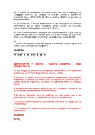 90) O critério de adequação dos meios e dos fins, sem a imposição de
obrigações, restrições ou sanções em medida superior à estritamente
necessária para o atendimento do interesse público, decorre do princípio da
proporcionalidade.
91) O recurso ou a revisão administrativa é uma modalidade de processo
administrativo que só admite insurgência contra questões de legalidade,
estando vedada a discussão do mérito administrativo.
92) O recurso administrativo, em regra, tem efeito suspensivo, o qual deve ser
sempre motivado por causas como o justo receio de ocorrência de prejuízo de
difícil ou incerta reparação decorrente de execução da decisão recorrida.
93)
O recurso administrativo deve ser dirigido a autoridade superior àquela que
proferiu a decisão objeto de insurgência.
GABARITO
89 - C 90 - C 91 - E 92 - E 93 - E
CESPE/2008/TRT 1ª REGIÃO – TÉCNICO JUDICIÁRIO – ÁREA
ADMINISTRATIVA
40) Em relação ao exercício da competência administrativa e ao regramento
que lhe dá a Lei n.º 9.784/1999, assinale a opção correta.
A A decisão de recurso administrativo pode ser delegada pelo agente público
competente a servidor que tenha curso de capacitação específico para a
matéria objeto de julgamento, nos termos do regimento interno de autarquia
federal.
B A delegação não extingue a possibilidade de o delegante a revogar e, em
assim fazendo, poder praticar o ato administrativo.
C O ato de delegação deve ser publicado no meio oficial, mas a sua
revogação, por restaurar competência legal, dispensa a publicização.
D A avocação administrativa viola o princípio do juiz natural e é vedada pela Lei
n.º 9.784/1999.
E Circunstâncias de índole social não autorizam a delegação de competência
administrativa.
GABARITO
40 - B
 