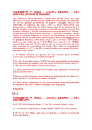 CESPE/2008/TRT 1ª REGIÃO – ANALISTA JUDICIÁRIO – ÁREA
JUDICIÁRIA: EXECUÇÃO DE MANDADOS
36) Determinado ministro de Estado demitiu José, servidor público, do cargo
efetivo que ocupava, em decorrência da prática de improbidade para obtenção
de proveito pessoal (recebimento de propina, corrupção passiva) em
detrimento da dignidade do cargo. Além de haver testemunhas que
presenciaram o pedido ilegal de dinheiro para prática de ato administrativo, o
fato foi filmado e exibido por emissora de televisão em cadeia nacional. Em
razão da reportagem, José foi suspenso preventivamente pelo próprio ministro.
No dia seguinte à publicação da demissão, o exservidor protocolou petição
dirigida ao ministro, alegando a ocorrência de cerceamento de defesa, em
virtude de não lhe ter sido dada a oportunidade de apresentar alegações finais
no processo disciplinar. Além disso, alegou que o processo administrativo
deveria ter sido regido pela Lei n.º 9.784/1999 e não, pela Lei n.º 8.112/1990,
como de fato havia sido. Por fim, afirmou que, no processo criminal, ele tinha
sido absolvido por insuficiência de provas. Com base no entendimento
jurisprudencial do STF e do STJ, e considerando essa situação hipotética,
assinale a opção correta.
A A referida filmagem não poderia ter sido utilizada como elemento
incriminador no processo administrativo disciplinar.
B Se não há previsão na Lei n.º 8.112/1990 para apresentação de alegações
finais, não caberia acrescentar nova fase no procedimento com base na Lei n.º
9.784/1999, lei genérica de processo administrativo.
C A absolvição criminal de José deveria impedir a sua demissão, resultante de
processo administrativo.
D Como o ministro suspendeu, preventivamente, José do cargo, ele deveria ter
sido colocado sob suspeição para realizar demissão.
E A demissão de José somente poderia ter sido levada a efeito pelo presidente
da República, pois não se admite a delegação para sua prática.
GABARITO
36 - B
CESPE/2008/TRT 1ª REGIÃO – ANALISTA JUDICIÁRIO – ÁREA
ADMINISTRATIVA
QUESTÃO 33) Em relação à Lei n.º 9.784/1999, assinale a opção correta.
A O procedimento administrativo não se presta ao exame de tutelas coletivas.
B O TRT da 10.ª Região, com sede em Brasília, é entidade integrante da
justiça do trabalho.
 