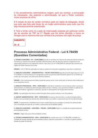 C Os procedimentos administrativos exigem, para seu começo, a provocação
do interessado, não podendo a administração, tal qual o Poder Judiciário,
iniciar processo de ofício.
D A edição de atos de caráter normativo pode ser objeto de delegação, desde
que esta seja feita pelo titular de um órgão administrativo para outro que lhe
seja hierarquicamente subordinado.
E Terá a União como ré a ação de indenização proposta por particular contra
ato de servidor do TRT da 2.ª Região que lhe tenha ofendido a honra ao
divulgar para a imprensa fato que constava de processo sob sigilo de justiça.
GABARITO
33 - E
Processo Administrativo Federal - Lei 9.784/99
(Questões Comentadas)
1. (TÉCNICO JUDICIÁRIO – STJ – CESPE/2008) Quando os membros do Tribunal de Justiça do Distrito Federal e
Territórios se reúnem para decidir questões administrativas, têm de observar apenas a respectiva lei de
organização judiciária e seu regimento interno, haja vista a Lei nº 9.784/1999 ser aplicável tão-somente aos
órgãos do Poder Executivo da União.
ERRADA - A LEI 9.784 tem aplicação em todo os poderes do executivo (Legislativo, Executivo e Judiciário);
2. (ANALISTA JUDICIÁRIO – ADMINISTRATIVA – TRE/MT CESPE/2010) Segundo previsão legal expressa na Lei
nº 9.784/99, as normas básicas ali consignadas quanto ao processo administrativo aplicam-se no âmbito da
União, dos municípios, nas esferas dos distintos poderes.
ERRADA - A lei é exclusivamente federal podendo apenas servir como norte para os demais entes elaborarem
a sua respectiva norma.
3. (ANALISTA PROCESSUAL – MPU – CESPE/2010) A referida lei estabelece normas básicas sobre o processo
administrativo no âmbito da administração pública direta e indireta, e seus preceitos também se aplicam aos
órgãos dos Poderes Legislativo e Judiciário, quando no desempenho de função administrativa.
CERTA - Sua aplicação será tanto na administração direta quanto indireta e nos três poderes.
4. (AGENTE ADMINISTRATIVO – MPS – CESPE/2010) O processo administrativo, na administração pública
federal, visa à proteção dos direitos dos administrados e ao melhor cumprimento dos fins da administração.
CERTA - É exatamente a finalidade da lei, trazer noções básicas para proteger os direitos do administrador
com a finalidade principal de um melhor cumprimento da finalidade pública.
5. (ANALISTA JUDICIÁRIO – JUDICIÁRIA – TRE/GO – CESPE/2008) Órgão é a unidade de atuação dotada de
personalidade jurídica.
ERRADA - Órgão não possui Personalidade Jurídica;
6. (TÉCNICO ADMINISTRATIVO – MPU – CESPE/2010) De acordo com a Lei n.º 9.784/1999, entidade é a
unidade de atuação dotada de personalidade jurídica, enquanto autoridade é o servidor ou agente público
dotado de poder de decisão.
 