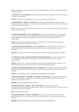 CERTA - Entidade possui personalidade jurídica e autoridade diz respeito ao servidor (agente público) dotado
do poder de decisão;
7. (CESPE/2011 – IFB – PROFESSOR) Entre os princípios expressamente consignados na Lei 9.784/99, inclui–se
o relativo à impessoalidade.
ERRADA - O princípio da Impessoalidade não se encontra consagrado no lei 9.874/99.
8. (ADMINISTRADOR – CORREIOS – CESPE/2011) Os princípios da razoabilidade e da proporcionalidade,
embora não estejam mencionados no texto constitucional, estão previstos, de forma expressa, na lei que rege
o processo administrativo federal.
CERTA - Tais princípios são explícitos do texto constitucionais, isto é, interpretados da CF. Mas na lei 9.784/99
eles vêm de forma expressa.
9. (AGENTE ADMINISTRATIVO – MPS – CESPE/2010) Os processos administrativos, busca-se a adequação
entre meios e fins, até mesmo com a imposição de obrigações, restrições e sanções em medida superior
àquelas estritamente necessárias ao atendimento do interesse público, visando à prevenção das
irregularidades.
ERRADA - A atuação razoável/proporcional deve ser equilibrada e justa, não admitindo-se aplicação de
medida superior aquela que realmente é necessária;
10. (TÉCNICO EM COMUNICAÇÃO SOCIAL – DPU – CESPE/2010) O princípio da gratuidade não se aplica ao
processo administrativo, considerando-se a necessidade de cobertura das despesas decorrentes da
tramitação.
ERRADA - No processo administrativo Federal, não existe cobrança de taxas, logo a gratuidade é aplicada.
11. (CESPE/2011 – CNPQ – ANALISTA EM CIÊNCIA E TECNOLOGIA JÚNIOR) Nos processos administrativos,
nova interpretação dada pela administração pública sobre determinada matéria deve ser aplicada
retroativamente.
ERRADA - De acordo com o princípio da Segurança Jurídica, não deve aplicada de forma retroativa a nova
interpretação, pois caso aconteça poderá retirar um direito anteriormente adquirido.
12. (ANALISTA TÉCNICO ADMINISTRATIVO – MS – CESPE/2010) A lei que regula o processo administrativo no
âmbito da administração pública federal assegura ao administrado a possibilidade de fazer-se assistido por
advogado.
CERTA - Ter a assistência de um advogado é uma faculdade do administrado.
13. (ANALISTA JUDICIÁRIO – JUDICIÁRIA – TRT 1ª REGIÃO – CESPE/2008) Os procedimentos administrativos
exigem, para seu começo, a provocação do interessado, não podendo a administração, tal qual o Poder
Judiciário, iniciar processo de ofício.
ERRADA - A administração pode agir de ofício.
14. (TODOS OS CARGOS – SUPERIOR – ANEEL – CESPE/2010) A administração pública pode,
independentemente de provocação do administrado, instaurar processo administrativo, como decorrência da
aplicação do princípio da oficialidade.
CERTA - Princípio da Oficialidade.
15. (TÉCNICO JUDICIÁRIO – TRE/MG – CESPE/2009) As organizações e associações representativas são
legitimadas para atuar como interessadas em processos administrativos, no tocante a direitos e interesses
individuais.
ERRADA - Não são legitimas para interesse individuais, apenas COLETIVOS!
 