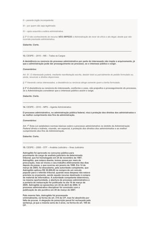 II – perante órgão incompetente;
III – por quem não seja legitimado;
IV – após exaurida a esfera administrativa.
§ 2º O não conhecimento do recurso NÃO IMPEDE a Administração de rever de ofício o ato ilegal, desde que não
ocorrida preclusão administrativa.
Gabarito: Certo.
___________________________________________________________________________________________
13. CESPE – 2010 – MS – Todos os Cargos
A desistência ou renúncia do processo administrativo por parte do interessado não impõe o arquivamento, já
que a administração pode dar prosseguimento ao processo, se o interesse público o exigir.
Comentários:
Art. 51. O interessado poderá, mediante manifestação escrita, desistir total ou parcialmente do pedido formulado ou,
ainda, renunciar a direitos disponíveis.
§ 1º Havendo vários interessados, a desistência ou renúncia atinge somente quem a tenha formulado.
§ 2º A desistência ou renúncia do interessado, conforme o caso, não prejudica o prosseguimento do processo,
se a Administração considerar que o interesse público assim o exige.
Gabarito: Certo.
___________________________________________________________________________________________
14. CESPE – 2010 – MPS – Agente Administrativo
O processo administrativo, na administração pública federal, visa à proteção dos direitos dos administrados e
ao melhor cumprimento dos fins da administração.
Comentários:
Art. 1
o
Esta Lei estabelece normas básicas sobre o processo administrativo no âmbito da Administração
Federal direta e indireta, visando, em especial, à proteção dos direitos dos administrados e ao melhor
cumprimento dos fins da Administração.
Gabarito: Certo.
___________________________________________________________________________________________
15. CESPE – 2008 – STF – Analista Judiciário – Área Judiciária
Astrogildo foi aprovado no concurso público para
provimento de cargo de analista judiciário de determinado
tribunal, que foi homologado em 24 de novembro de 1997.
Astrogildo, que estava doente, tomou posse por meio de
procuração, mas só iniciou o seu trabalho efetivamente dez dias
depois da posse, o que ocorreu em janeiro de 1998. Em 14 de
março de 2005, foi descoberto, pela autoridade competente, que
Astrogildo aplicou R$ 30.000,00 na compra de um veículo
popular para o referido tribunal, quando essa despesa não estava
prevista no orçamento, sendo aquele recurso destinado à compra
de material de informática. A autoridade competente determinou,
na mesma oportunidade, a abertura de processo administrativo e
a portaria de instauração foi publicada no dia 16 de março de
2005. Astrogildo se aposentou em 24 de abril de 2004. O
processo administrativo disciplinar foi concluído com a
publicação do ato punitivo em 20 de março de 2007.
Pelo mesmo fato, Astrogildo foi processado
criminalmente, na forma do art. 315 do CP, mas foi absolvido por
falta de provas. A alegação de prescrição penal foi rechaçada pela
sentença, já que a mesma seria de 2 anos, na forma do art. 109 do
CP.
 