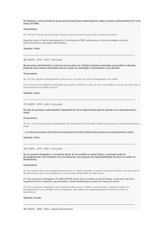 Na hipótese, o termo inicial do prazo prescricional para instauração do citado processo administrativo foi 14 de
março de 2005.
Comentários:
Art. 142, §1º O prazo de prescrição começa a correr da data em que o fato se tornou conhecido.
Segundo o texto o fato foi descoberto em 14 de março de 2005, sendo esse o início da contagem do prazo
prescricional para o processo administrativo.
Gabarito: Certo.
___________________________________________________________________________________________
16. CESPE – 2010 – AGU – Procurador
No processo administrativo, eventual recurso deve ser dirigido à própria autoridade que proferiu a decisão,
podendo essa mesma autoridade exercer o juízo de retratação e reconsiderar a sua decisão.
Comentários:
Art. 56. Das decisões administrativas cabe recurso, em face de razões de legalidade e de mérito.
§ 1º O recurso será dirigido à autoridade que proferiu a decisão, a qual, se não a reconsiderar no prazo de cinco dias, o
encaminhará à autoridade superior.
Gabarito: Certo.
___________________________________________________________________________________________
17. CESPE – 2010 – AGU – Procurador
Os atos do processo administrativo dependem de forma determinada apenas quando a lei expressamente a
exigir.
Comentários:
Art. 22. Os atos do processo administrativo não dependem de forma determinada senão quando a lei expressamente a
exigir.
- > Os atos do processo administrativo só dependem de forma determinada quando a lei expressamente a exigir.
Gabarito: Certo.
___________________________________________________________________________________________
18.C ESPE – 2010 – AGU – Procurador
Se um parecer obrigatório e vinculante deixar de ser emitido no prazo fixado, o processo pode ter
prosseguimento e ser decidido com sua dispensa, sem prejuízo da responsabilidade de quem se omitiu no
atendimento.
Comentários:
Art. 42. Quando deva ser obrigatoriamente ouvido um órgão consultivo, o parecer deverá ser emitido no prazo máximo
de quinze dias, salvo norma especial ou comprovada necessidade de maior prazo.
§ 1º Se um parecer obrigatório E VINCULANTE deixar de ser emitido no prazo fixado, o processo não terá
seguimento até a respectiva apresentação, responsabilizando-se quem der causa ao atraso.
§ 2º Se um parecer obrigatório e não vinculante deixar de ser emitido no prazo fixado, o processo poderá ter
prosseguimento e ser decidido com sua dispensa, sem prejuízo da responsabilidade de quem se omitiu no
atendimento.
Gabarito: Errado.
___________________________________________________________________________________________
19. CESPE – 2008 – MTE – Agente Administrativo
 