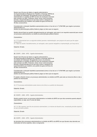 Sandro tem 20 anos de idade e é agente administrativo
da Superintendência Regional do Trabalho e Emprego (SRTE) de
um estado da Federação. Ele pretende mover um processo
administrativo no âmbito do MTE em face de resolução emanada
pelo ministro em 2001. Pretende, ainda, mover outro processo
perante a Superintendência em que atua contra o despacho do
superintendente que indeferiu seu pedido de gozo de férias de
45 dias consecutivos.
Considerando a situação hipotética apresentada acima e à luz da Lei n.º 9.784/1999, que regula o processo
administrativo no
âmbito da administração pública federal, julgue os itens que se seguem.
Sandro deverá fazer-se assistir obrigatoriamente por advogado, pois esse é um requisito essencial para mover
um processo administrativo no âmbito da administração pública federal.
Comentários:
Art. 3º O administrado tem os seguintes direitos perante a Administração, sem prejuízo de outros que lhe sejam
assegurados:
IV – fazer-se assistir, facultativamente, por advogado, salvo quando obrigatória a representação, por força de lei.
Gabarito: Errado.
___________________________________________________________________________________________
20. CESPE – 2008 – MTE – Agente Administrativo
Sandro tem 20 anos de idade e é agente administrativo
da Superintendência Regional do Trabalho e Emprego (SRTE) de
um estado da Federação. Ele pretende mover um processo
administrativo no âmbito do MTE em face de resolução emanada
pelo ministro em 2001. Pretende, ainda, mover outro processo
perante a Superintendência em que atua contra o despacho do
superintendente que indeferiu seu pedido de gozo de férias de
45 dias consecutivos.
Considerando a situação hipotética apresentada acima e à luz da Lei n.º 9.784/1999, que regula o processo
administrativo no
âmbito da administração pública federal, julgue os itens que se seguem.
É vedado a Sandro iniciar um processo administrativo no âmbito do MTE, pois este se inicia de ofício e não a
pedido do interessado.
Comentários:
Art. 5º O processo administrativo pode iniciar-se de ofício ou a pedido de interessado.
Gabarito: Errado.
___________________________________________________________________________________________
21. CESPE – 2008 – MTE – Agente Administrativo
Sandro poderá mover um processo administrativo no âmbito da SRTE em que atua somente quando adquirir
capacidade, ou seja, aos 21 anos de idade.
Comentários:
Art. 10. São capazes, para fins de processo administrativo, os maiores de dezoito anos, ressalvada previsão especial
em ato normativo próprio.
Gabarito: Errado.
___________________________________________________________________________________________
22. CESPE – 2008 – MTE – Agente Administrativo
As decisões dos processos administrativos no âmbito do MTE e da SRTE em que Sandro atua deverão ser
motivadas de forma explícita, clara e congruente.
 