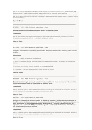 § 1º Se um parecer OBRIGATÓRIO E VINCULANTE deixar de ser emitido no prazo fixado, o processo NÃO terá
seguimento até a respectiva apresentação, responsabilizando-se quem der causa ao atraso.
§ 2° Se um parecer OBRIGATÓRIO E NÃO-VINCULANTE deixar de ser emitido no prazo fixado, o processo PODERÁ
ter prosseguimento (…).
Gabarito: Errado.
___________________________________________________________________________________________
31. CESPE – 2008 – INSS – Analista do Seguro Social – Direito
A avocação de procedimentos administrativos decorre do poder hierárquico.
Comentários:
Art. 15. Será permitida, em caráter excepcional e por motivos relevantes devidamente justificados, a avocação
temporária de competência atribuída a órgão hierarquicamente inferior.
Gabarito: Certo.
___________________________________________________________________________________________
32. CESPE – 2008 – INSS – Analista do Seguro Social – Direito
Os órgãos administrativos, ao contrário das entidades, têm personalidade jurídica própria e podem postular
em juízo.
Comentários:
Art. 1
o
, § 2
o
Para os fins desta Lei, consideram-se:
I – órgão – a unidade de atuação integrante da estrutura da Administração direta e da estrutura da Administração
indireta;
II – entidade – a unidade de atuação dotada de personalidade jurídica;
III – autoridade – o servidor ou agente público dotado de poder de decisão.
Gabarito: Errado.
___________________________________________________________________________________________
33. CESPE – 2008 – INSS – Analista do Seguro Social – Direito
É vedado à administração recusar, de forma imotivada, o recebimento de documentos, devendo o servidor
orientar o interessado quanto ao cumprimento de eventuais falhas.
Comentários:
Art. 6º. - Parágrafo único. É vedada à Administração a recusa imotivada de recebimento de documentos, devendo o
servidor orientar o interessado quanto ao suprimento de eventuais falhas.
Gabarito: Certo.
34. CESPE – 2008 – INSS – Técnico do Seguro Social
Suponha-se que Francisca, servidora do INSS, ao atender um segurado e receber dele um requerimento de
benefícios, tenha constatado que ele não havia incluído um item a que tinha direito. Suponha-se, ainda, que ela
tenha decidido não lhe dizer nada a esse respeito. Nessa situação, a atitude de Francisca não pode ser
reprovada, pois o servidor do INSS pode omitir de segurado a existência de direito a verba de benefício que
não tenha sido explicitamente requerida.
Comentários:
Art. 6º. - Parágrafo único. É vedada à Administração a recusa imotivada de recebimento de documentos, devendo o
servidor orientar o interessado quanto ao suprimento de eventuais falhas.
Gabarito: Errado.
 