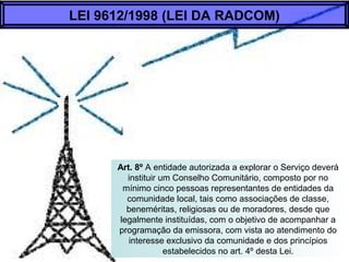 Art. 8º A entidade autorizada a explorar o Serviço deverá
instituir um Conselho Comunitário, composto por no
mínimo cinco pessoas representantes de entidades da
comunidade local, tais como associações de classe,
beneméritas, religiosas ou de moradores, desde que
legalmente instituídas, com o objetivo de acompanhar a
programação da emissora, com vista ao atendimento do
interesse exclusivo da comunidade e dos princípios
estabelecidos no art. 4º desta Lei.
LEI 9612/1998 (LEI DA RADCOM)
 