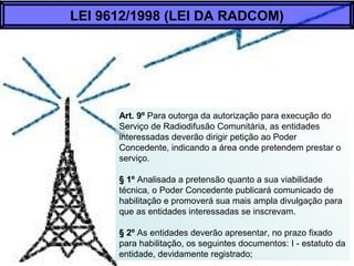 Art. 9º Para outorga da autorização para execução do
Serviço de Radiodifusão Comunitária, as entidades
interessadas deverão dirigir petição ao Poder
Concedente, indicando a área onde pretendem prestar o
serviço.
§ 1º Analisada a pretensão quanto a sua viabilidade
técnica, o Poder Concedente publicará comunicado de
habilitação e promoverá sua mais ampla divulgação para
que as entidades interessadas se inscrevam.
§ 2º As entidades deverão apresentar, no prazo fixado
para habilitação, os seguintes documentos: I - estatuto da
entidade, devidamente registrado;
LEI 9612/1998 (LEI DA RADCOM)
 