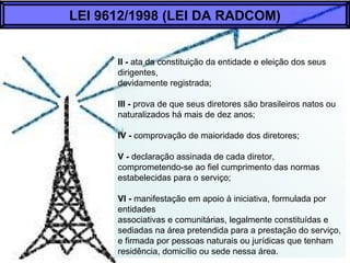 II - ata da constituição da entidade e eleição dos seus
dirigentes,
devidamente registrada;
Ill - prova de que seus diretores são brasileiros natos ou
naturalizados há mais de dez anos;
IV - comprovação de maioridade dos diretores;
V - declaração assinada de cada diretor,
comprometendo-se ao fiel cumprimento das normas
estabelecidas para o serviço;
VI - manifestação em apoio à iniciativa, formulada por
entidades
associativas e comunitárias, legalmente constituídas e
sediadas na área pretendida para a prestação do serviço,
e firmada por pessoas naturais ou jurídicas que tenham
residência, domicílio ou sede nessa área.
LEI 9612/1998 (LEI DA RADCOM)
 