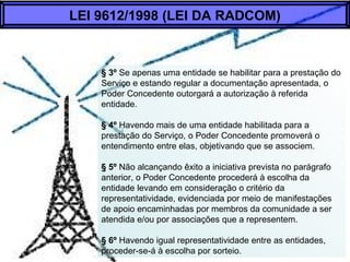 § 3º Se apenas uma entidade se habilitar para a prestação do
Serviço e estando regular a documentação apresentada, o
Poder Concedente outorgará a autorização à referida
entidade.
§ 4º Havendo mais de uma entidade habilitada para a
prestação do Serviço, o Poder Concedente promoverá o
entendimento entre elas, objetivando que se associem.
§ 5º Não alcançando êxito a iniciativa prevista no parágrafo
anterior, o Poder Concedente procederá à escolha da
entidade levando em consideração o critério da
representatividade, evidenciada por meio de manifestações
de apoio encaminhadas por membros da comunidade a ser
atendida e/ou por associações que a representem.
§ 6º Havendo igual representatividade entre as entidades,
proceder-se-á à escolha por sorteio.
LEI 9612/1998 (LEI DA RADCOM)
 