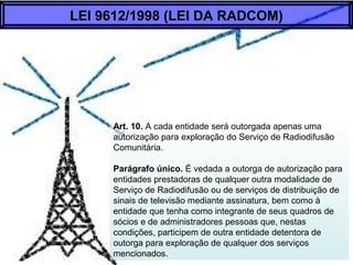 Art. 10. A cada entidade será outorgada apenas uma
autorização para exploração do Serviço de Radiodifusão
Comunitária.
Parágrafo único. É vedada a outorga de autorização para
entidades prestadoras de qualquer outra modalidade de
Serviço de Radiodifusão ou de serviços de distribuição de
sinais de televisão mediante assinatura, bem como à
entidade que tenha como integrante de seus quadros de
sócios e de administradores pessoas que, nestas
condições, participem de outra entidade detentora de
outorga para exploração de qualquer dos serviços
mencionados.
LEI 9612/1998 (LEI DA RADCOM)
 
